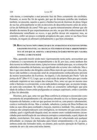 328 LIVRO IV
vida eterna, a contemplar a mui presente face de Deus certamente são recebidos.
Portanto, se assim lhe foi do agrado, por que de diminuta centelha não irradiaria
também, no presente, àqueles a quem o Senhor haverá de iluminar do pleno fulgor
de sua luz, principalmente se não os desvestiu do desconhecimento antes de arran-
cá-los do habitáculo da carne? Não que eu queira temerariamente afirmar que são
dotados da mesma fé que experimentamos em nós, ou que têm conhecimento de fé
absolutamente semelhante ao nosso, o que prefiro deixar em suspenso; mas, ao
contrário, coibir um pouco a estúpida arrogância dos que, como se sua boca fosse
inchada, ou negam ou afirmam confiadamente o que bem entendem.
20. REFUTAÇÃO DA NONA OBJEÇÃO QUE OS ANABATISTAS SUSCITAVAM CONTRA
O BATISMO INFANTIL: AS CRIANÇAS NÃO PODEM SENTIR O ARREPENDIMEN-
TO E FÉ EM QUE SE ASSENTA A REGENERAÇÃO (ARGUMENTO QUE VALERIA
CONTRA A CIRCUNCISÃO)
Mas, querendo insistir ainda mais vigorosamente nesta parte, acrescentam que
o batismo é o sacramento do arrependimento e da fé; por isso, como nenhum dos
dois ocorre na infância mais tenra, é preciso tomar cuidado para que, se a criança for
admitida à comunhão do batismo, seu significado não se torne vão e ridículo. Mas o
fato é que estes dardos são dirigidos contra Deus mais do que contra nós. Ora, pois,
haver sido também a circuncisão sinal de arrependimento conhecidíssimo provém
de muitos testemunhos da Escritura. Ao depois, é ela chamada por Paulo “selo da
justiça da fé” [Rm 4.11]. Logo, que se exija razão do próprio Deus por que a tenha
ordenado imprimir-se nos corpos das crianças. Pois, uma vez que no mesmo caso
estão o batismo e a circuncisão, a esta nada podem outorgar que, ao mesmo tempo,
ao outro não concedam. Se voltam os olhos ao costumeiro subterfúgio: que pela
idade da infância foram então prefiguradas as crianças espirituais, então o caminho
já lhes foi obstruído.
Dizemos, pois, que, uma vez que Deus conferiu às crianças a circuncisão como
sacramento de arrependimento e fé, não parece absurdo se elas se fazem agora par-
ticipantes do batismo; a não ser que queiram invistir-se, com prazer e abertamente,
contra a instituição divina. Mas a verdade, sabedoria e justiça de Deus brilham em
todas as suas obras para confundir a loucura, mentira e maldade. Ora, ainda que as
crianças não compreendessem com inteligência, no momento em que eram circun-
cidadas, qual o significado daquele sinal, no entanto eram verdadeiramente circun-
cidadas para mortificação de sua natureza corrupta e contaminada, a qual, depois de
adultas, exercitariam. Em suma, esta objeção pode ser solucionada sem qualquer
dificuldade: as crianças são batizadas para futuro arrependimento e fé, os quais,
embora ainda não formados nelas, no entanto, pela secreta operação do Espírito, a
semente de um e de outra está nelas latente.
 