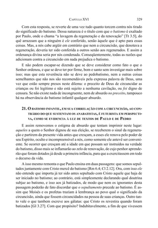 329CAPÍTULO XVI
Com esta resposta, se reverte de uma vez tudo quanto torcem contra nós tirado
do significado do batismo. Dessa natureza é o título com que o batismo é exaltado
por Paulo, onde o chama “a lavagem da regeneração e da renovação” [Tt 3.5], do
quê arrazoam que a ninguém é ele conferido, senão àquele que é apto para essas
coisas. Mas, a nós cabe argüir em contrário que nem a circuncisão, que denotava a
regeneração, deveria ter sido conferida a outros senão aos regenerados. E assim a
ordenança divina seria por nós condenada. Conseqüentemente, todas as razões que
adicionam contra a circuncisão em nada prejudica o batismo.
E não podem escapar-se dizendo que se deve considerar como fato o que o
Senhor ordenou, e que se deve ter por firme, bom e santo sem investigar mais sobre
isso; mas que esta reverência não se deve ao pedobatismo, nem a outras coisas
semelhantes que não nos são recomendáveis pela expressa palavra de Deus, uma
vez que estão sempre presos neste dilema: o preceito de Deus de circuncidar as
crianças ou foi legítimo e não está sujeito a nenhuma cavilação, ou foi digno de
censura. Se não existe nada de incongruente, nem de absurdo no preceito, tampouco
há na observância do batismo infantil qualquer absurdo.
21. O BATISMO INFANTIL, EM SUA CORRELAÇÃO COM A CIRCUNCISÃO, AO CON-
TRÁRIO DO QUE SUSTENTAM OS ANABATISTAS, É FUTURISTA EM PERSPECTI-
VA, COMO SE EVIDENCIA À LUZ DE TEXTOS DE PAULO E DE PEDRO
E assim removemos o estigma de absurdo que tentam imprimir neste lugar:
aqueles a quem o Senhor dignou de sua eleição, se receberem o sinal da regenera-
ção e partirem da presente vida antes que cresçam, a esses ele renova pelo poder de
seu Espírito, oculto e incompreensível a nós, como somente ele antevê ser conveni-
ente. Se ocorrer que cresçam até a idade em que possam ser instruídos na verdade
do batismo, disso mais se inflamarão ao zelo de renovação, de cujo penhor aprende-
rão que foram dotados já desde a primeira infância, para que a exercitassem em todo
o decurso da vida.
A isso mesmo remonta o que Paulo ensina em duas passagens: que somos sepul-
tados juntamente com Cristo mercê do batismo [Rm 6.4; Cl 2.12]. Ora, com isso ele
não entende que importa já ter sido antes sepultado com Cristo aquele que haja de
ser iniciado no batismo; ao contrário, está simplesmente declarando qual doutrina
subjaz ao batismo, e isso aos já batizados, de modo que nem os ignorantes desta
passagem poderão de fato discordar que o sepultamento precede ao batismo. É as-
sim que Moisés e os profetas traziam à lembrança ao povo qual o significado da
circuncisão, ainda que fossem circuncidados na pessoa de suas crianças. Outro tan-
to vale o que tambem escreve aos gálatas: que Cristo os revestira quando foram
batizados [Gl 3.27]. Com que propósito? Indubitavelmente, a fim de que vivessem
 