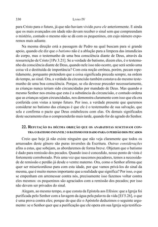 330 LIVRO IV
para Cristo para o futuro, já que não haviam vivido para ele anteriormente. E ainda
que os mais avançados em idade não devam receber o sinal sem que compreendam
o mistério, contudo o mesmo não se dá com os pequeninos, em cujo número expo-
remos mais adiante.
Na mesma direção está a passagem de Pedro na qual buscam para si grande
apoio, quando ele diz que o batismo não é a ablução para a limpeza das imundícias
do corpo, mas o testemunho de uma boa consciência diante de Deus, através da
ressurreição de Cristo [1Pe 3.21]. Se a verdade do batismo, dizem eles, é o testemu-
nho da consciência diante de Deus, quando nele isso não ocorre, que será senão uma
coisa vã e destituída de importância? Com esta noção errônea, porém, pecam repe-
tidamente, porquanto pretendem que a coisa significada preceda sempre, na ordem
do tempo, ao sinal. Ora, a verdade da circuncisão também constava do mesmo teste-
munho de uma boa consciência. Porque, se ela devesse preceder necessariamente,
as crianças nunca teriam sido circuncidadas por mandado de Deus. Mas quando o
mesmo Senhor nos ensina que esta é a substância da circuncisão, e contudo ordena
que as crianças sejam circuncidadas, nos demonstra claramente com isso que ela era
conferida com vistas a tempo futuro. Por isso, a verdade presente que queremos
considerar no batismo das crianças é que ele é o testemunho de sua salvação, que
sela e confirma o pacto que Deus estabeleceu com elas. Os demais significados
deste sacramento elas o compreenderão mais tarde, quando for do agrado do Senhor.
22. REFUTAÇÃO DA DÉCIMA OBJEÇÃO QUE OS ANABATISTAS SUSCITAVAM CON-
TRA O BATISMO INFANTIL: O BATISMO FOI DADO PARA O PERDÃO DOS PECADOS
Creio que hoje já não existe ninguém que não veja claramente que todos os
arrazoados deste gênero são puras inversões da Escritura. Outras considerações
afins a estas, que sobejam, as abordaremos de forma breve. Objetam que o batismo
é dado para remissão dos pecados. Quando isso é concedido, nosso ponto de vista é
fortemente corroborado. Pois uma vez que nascemos pecadores, temos a necessida-
de de remissão e perdão já desde o ventre materno. Ora, como o Senhor afirma que
quer ser misericordioso para com esta idade, por que vamos privá-los do sinal da
mesma, que é muito menos importante que a realidade que significa? Por isso, o que
se empenham em arremessar contra nós, precisamente isso fazemos voltar contra
eles mesmos: os pequeninos são agraciados com a remissão dos pecados; por isso
não devem ser privados do sinal.
Alegam, ao mesmo tempo, o que consta da Epístola aos Efésios: que a Igreja foi
purificada pelo Senhor com a lavagem da água pela palavra da vida [Ef 5.26], o que
é uma prova contra eles; porque do que diz o Apóstolo deduzimos o seguinte argu-
mento: se o Senhor quer que a purificação que ele opera em sua Igreja seja testifica-
 