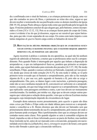 331CAPÍTULO XVI
da e confirmada com o sinal do batismo, e as crianças pertencem à Igreja, uma vez
que são contados no povo de Deus, e pertencem ao reino dos céus, segue-se que
devem receber o testemunho de sua purificação como os demais membros da Igreja
[Mt 19.14], porque Paulo abraça a Igreja toda como que purificada pela lavagem da
água. O mesmo podemos concluir do que alegam que, pelo batismo, somos incorpo-
rados a Cristo [1Co 12.12, 13]. Pois se as crianças fazem parte do corpo de Cristo,
como é evidente à luz do que já dissemos, segue-se ser razoável que sejam batiza-
das, para que não vivam separadas de seu corpo. Eis como com tanto ímpeto e com
tantas máquinas de guerra fazem carga contra os baluartes de nossa fé!
23. REFUTAÇÃO DA DÉCIMA PRIMEIRA OBJEÇÃO QUE OS ANABATISTAS SUSCI-
TAVAM CONTRA O BATISMO INFANTIL: QUE O BATISMO REQUER ARREPEN-
DIMENTO E FÉ, SÓ POSSÍVEIS AOS ADULTOS
Agora recorrem à prática e costume da era apostólica, na qual não há nenhum
registro de admissão ao batismo, a menos que se professasse antes sua fé e arrepen-
dimento. Pois quando Pedro é interrogado por aqueles que tinham a disposição de
arrepender-se, o que era indispensável fazer-se, pondera que primeiro se arrepen-
dam; então, que sejam batizados para remissão dos pecados [At 2.37, 38]. De modo
semelhante, Filipe, quando o eunuco solicitou ser batizado, responde ser isso possí-
vel, desde que cresse de todo coração [At 8.37]. Se esta razão é válida, se vê pelo
primeiro texto evocado que só bastaria o arrependimento, pois não se faz menção
alguma da fé; e, por sua vez, pelo segundo só bastaria a fé, pois não se exige o
arrependimento. Ora, pois, se damos lugar a este raciocínio, a primeira passagem,
onde não se ouve nenhuma menção de fé, convencerá ser suficiente só o arrependi-
mento; a segunda, em que mui longe está de requerer-se o arrependimento. Imagino
que replicarão: uma passagem corrobora a outra, e por isso devem ser mutuamente
correlacionadas. Eu também, por minha vez, digo que se devem cotejar outras pas-
sagens que valem para a solução desta questão, visto que se têm na Escritura muitas
passagens cuja interpretação depende da circunstância do lugar.
Exemplo desta natureza ocorre presentemente, pois aqueles a quem são ditas
estas coisas por Pedro e Filipe estão em idade idônea para exercer-se o arrependi-
mento e conceber-se a fé. Destes dizemos que não devem ser batizados sem que
primeiramente dêem testemunho de sua fé e arrependimento, pelo menos até onde o
juízo humano pode averiguar. Mas é perfeitamente claro que as crianças devem ser
contadas numa outra classe. Pois quando alguém se unia à comunhão religiosa de
Israel, impunha-se não só fosse informado quanto ao pacto do Senhor, mas também
fosse instruído na lei, antes de ser marcado com a circuncisão, porquanto em nacio-
nalidade era avllo,fuloj [all(phyl(s], isto é, estrangeiro ao povo de Israel, com quem
havia sido firmado o pacto que a circuncisão ratificava.
 