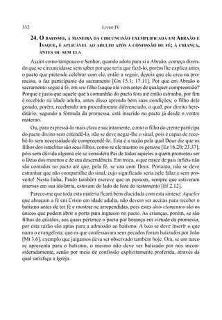 332 LIVRO IV
24. O BATISMO, À MANEIRA DA CIRCUNCISÃO EXEMPLIFICADA EM ABRAÃO E
ISAQUE, É APLICÁVEL AO ADULTO APÓS A CONFISSÃO DE FÉ; À CRIANÇA,
ANTES OU SEM ELA
Assim como tampouco o Senhor, quando adota para si a Abraão, começa dizen-
do que se circuncidasse sem saber por que teria que fazê-lo, porém lhe explica antes
o pacto que pretende celebrar com ele, então a seguir, depois que ele creu na pro-
messa, o faz participante do sacramento [Gn 15.1; 17.11]. Por que em Abraão o
sacramento segue à fé, em seu filho Isaque ele vem antes de qualquer compreensão?
Porque é justo que aquele que à comunhão do pacto fora até então estranho, por fim
é recebido na idade adulta, antes disso aprenda bem suas condições; o filho dele
gerado, porém, recebendo um procedimento diferenciado, o qual, por direito here-
ditário, segundo a fórmula da promessa, está inserido no pacto já desde o ventre
materno.
Ou, para expressá-lo mais clara e sucintamente, como o filho do crente participa
do pacto divino sem entendê-lo, não se deve negar-lhe o sinal, pois é capaz de rece-
bê-lo sem necessidade de compreendê-lo. Esta é a razão pela qual Deus diz que os
filhos dos israelitas são seus filhos, como se ele mesmo os gerasse [Ez 16.20; 23.37],
pois sem dúvida alguma ele se considera Pai de todos aqueles a quem prometeu ser
o Deus dos mesmos e de sua descendência. Em troca, o que nasce de pais infiéis não
são contados no pacto até que, pela fé, se una com Deus. Portanto, não se deve
estranhar que não compartilhe do sinal, cujo significado seria nele falaz e sem pro-
veito! Nesta linha, Paulo também escreve que as pessoas, sempre que estiveram
imersas em sua idolatria, estavam do lado de fora do testamento [Ef 2.12].
Parece-me que toda esta matéria ficará bem elucidada com esta síntese: Aqueles
que abraçam a fé em Cristo em idade adulta, não devem ser aceitas para receber o
batismo antes de ter fé e mostrar-se arrependidas, pois estes dois elementos são os
únicos que podem abrir a porta para ingresso no pacto. As crianças, porém, se são
filhas de cristãos, aos quais pertence o pacto por herança em virtude da promessa,
por esta razão são aptas para a admissão ao batismo. A isso se deve inserir o que
narra o evangelista: que os que confessavam seus pecados foram batizados por João
[Mt 3.6], exemplo que julgamos deva ser observado também hoje. Ora, se um turco
se apresenta para o batismo, o mesmo não deve ser batizado por nós incon-
sideradamente, senão por meio de confissão explicitamente proferida, através da
qual satisfaça a Igreja.
 