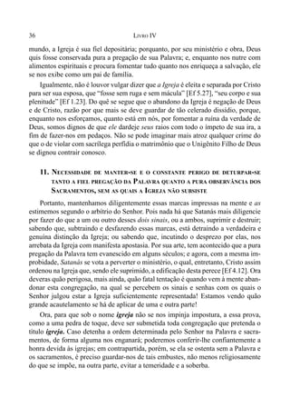 36 LIVRO IV
mundo, a Igreja é sua fiel depositária; porquanto, por seu ministério e obra, Deus
quis fosse conservada pura a pregação de sua Palavra; e, enquanto nos nutre com
alimentos espirituais e procura fomentar tudo quanto nos enriqueça a salvação, ele
se nos exibe como um pai de família.
Igualmente, não é louvor vulgar dizer que a Igreja é eleita e separada por Cristo
para ser sua esposa, que “fosse sem ruga e sem mácula” [Ef 5.27], “seu corpo e sua
plenitude” [Ef 1.23]. Do quê se segue que o abandono da Igreja é negação de Deus
e de Cristo, razão por que mais se deve guardar de tão celerado dissídio, porque,
enquanto nos esforçamos, quanto está em nós, por fomentar a ruína da verdade de
Deus, somos dignos de que ele dardeje seus raios com todo o ímpeto de sua ira, a
fim de fazer-nos em pedaços. Não se pode imaginar mais atroz qualquer crime do
que o de violar com sacrílega perfídia o matrimônio que o Unigênito Filho de Deus
se dignou contrair conosco.
11. NECESSIDADE DE MANTER-SE E O CONSTANTE PERIGO DE DETURPAR-SE
TANTO A FIEL PREGAÇÃO DA PALAVRA QUANTO A PURA OBSERVÂNCIA DOS
SACRAMENTOS, SEM AS QUAIS A IGREJA NÃO SUBSISTE
Portanto, mantenhamos diligentemente essas marcas impressas na mente e as
estimemos segundo o arbítrio do Senhor. Pois nada há que Satanás mais diligencie
por fazer do que a um ou outro desses dois sinais, ou a ambos, suprimir e destruir;
sabendo que, subtraindo e desfazendo essas marcas, está detraindo a verdadeira e
genuína distinção da Igreja; ou sabendo que, incutindo o desprezo por elas, nos
arrebata da Igreja com manifesta apostasia. Por sua arte, tem acontecido que a pura
pregação da Palavra tem evanescido em alguns séculos; e agora, com a mesma im-
probidade, Satanás se vota a perverter o ministério, o qual, entretanto, Cristo assim
ordenou na Igreja que, sendo ele suprimido, a edificação desta perece [Ef 4.12]. Ora
deveras quão perigosa, mais ainda, quão fatal tentação é quando vem à mente aban-
donar esta congregação, na qual se percebem os sinais e senhas com os quais o
Senhor julgou estar a Igreja suficientemente representada! Estamos vendo quão
grande acautelamento se há de aplicar de uma e outra parte!
Ora, para que sob o nome igreja não se nos impinja impostura, a essa prova,
como a uma pedra de toque, deve ser submetida toda congregação que pretenda o
título igreja. Caso detenha a ordem determinada pelo Senhor na Palavra e sacra-
mentos, de forma alguma nos enganará; poderemos conferir-lhe confiantemente a
honra devida às igrejas; em contrapartida, porém, se ela se ostenta sem a Palavra e
os sacramentos, é preciso guardar-nos de tais embustes, não menos religiosamente
do que se impõe, na outra parte, evitar a temeridade e a soberba.
 