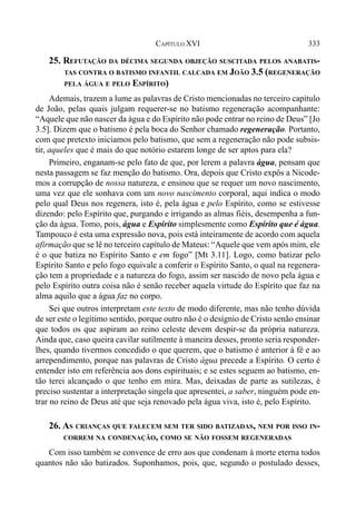 333CAPÍTULO XVI
25. REFUTAÇÃO DA DÉCIMA SEGUNDA OBJEÇÃO SUSCITADA PELOS ANABATIS-
TAS CONTRA O BATISMO INFANTIL CALCADA EM JOÃO 3.5 (REGENERAÇÃO
PELA ÁGUA E PELO ESPÍRITO)
Ademais, trazem a lume as palavras de Cristo mencionadas no terceiro capítulo
de João, pelas quais julgam requerer-se no batismo regeneração acompanhante:
“Aquele que não nascer da água e do Espírito não pode entrar no reino de Deus” [Jo
3.5]. Dizem que o batismo é pela boca do Senhor chamado regeneração. Portanto,
com que pretexto iniciamos pelo batismo, que sem a regeneração não pode subsis-
tir, aqueles que é mais do que notório estarem longe de ser aptos para ela?
Primeiro, enganam-se pelo fato de que, por lerem a palavra água, pensam que
nesta passagem se faz menção do batismo. Ora, depois que Cristo expôs a Nicode-
mos a corrupção de nossa natureza, e ensinou que se requer um novo nascimento,
uma vez que ele sonhava com um novo nascimento corporal, aqui indica o modo
pelo qual Deus nos regenera, isto é, pela água e pelo Espírito, como se estivesse
dizendo: pelo Espírito que, purgando e irrigando as almas fiéis, desempenha a fun-
ção da água. Tomo, pois, água e Espírito simplesmente como Espírito que é água.
Tampouco é esta uma expressão nova, pois está inteiramente de acordo com aquela
afirmação que se lê no terceiro capítulo de Mateus: “Aquele que vem após mim, ele
é o que batiza no Espírito Santo e em fogo” [Mt 3.11]. Logo, como batizar pelo
Espírito Santo e pelo fogo equivale a conferir o Espírito Santo, o qual na regenera-
ção tem a propriedade e a natureza do fogo, assim ser nascido de novo pela água e
pelo Espírito outra coisa não é senão receber aquela virtude do Espírito que faz na
alma aquilo que a água faz no corpo.
Sei que outros interpretam este texto de modo diferente, mas não tenho dúvida
de ser este o legítimo sentido, porque outro não é o desígnio de Cristo senão ensinar
que todos os que aspiram ao reino celeste devem despir-se da própria natureza.
Ainda que, caso queira cavilar sutilmente à maneira desses, pronto seria responder-
lhes, quando tivermos concedido o que querem, que o batismo é anterior à fé e ao
arrependimento, porque nas palavras de Cristo água precede a Espírito. O certo é
entender isto em referência aos dons espirituais; e se estes seguem ao batismo, en-
tão terei alcançado o que tenho em mira. Mas, deixadas de parte as sutilezas, é
preciso sustentar a interpretação singela que apresentei, a saber, ninguém pode en-
trar no reino de Deus até que seja renovado pela água viva, isto é, pelo Espírito.
26. AS CRIANÇAS QUE FALECEM SEM TER SIDO BATIZADAS, NEM POR ISSO IN-
CORREM NA CONDENAÇÃO, COMO SE NÃO FOSSEM REGENERADAS
Com isso também se convence de erro aos que condenam à morte eterna todos
quantos não são batizados. Suponhamos, pois, que, segundo o postulado desses,
 