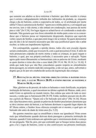 334 LIVRO IV
que somente aos adultos se deva ministrar o batismo: que dirão suceder à criança
que é correta e adequadamente imbuída dos rudimentos da piedade, se, enquanto
chega o dia do batismo, contra a expectativa de todos, se vê arrebatada por morte
súbita? Clara é a promessa do Senhor: “quem ouve minha palavra, e crê naquele que
me enviou, tem a vida eterna; e não entrará em condenação, mas passou da morte
para a vida” [Jo 5.24]. Em lugar algum se achará haver ele condenado o ainda não-
batizado. Não gostaria que isso fosse entendido de minha parte como se eu concor-
dasse que o batismo possa ser impunemente desprezado, desprezo que equivale
violar o pacto do Senhor, o que para mim longe é de se tolerar. Só quero demonstrar
que ele não é de tal maneira necessário que não seja justificável quem não o pôde
receber, se tinha um impedimento legítimo.
Em contrapartida, segundo a opinião destes, todos eles sem exceção alguma
seriam condenados, ainda que tivessem fé, com a qual possuímos Cristo. E além do
mais pronunciam culpadas de morte eterna a todas as crianças, às quais negam o
batismo, o qual, por sua própria confissão, é necessário para a salvação. Vejam
agora quão maravilhosamente se harmonizam com as palavras de Cristo, mediante
as quais destina o reino dos céus a essa idade [Mt 19.14; Mc 10.14; Lc 18.16]. E
ainda que nada haja que não lhes concedamos quanto respeita ao entendimento
desta passagem, no entanto nada daí conseguirão, a não ser que, antes, subvertam o
dogma que já foi por nós estabelecido acerca da regeneração das crianças.
27. REFUTAÇÃO DA DÉCIMA TERCEIRA OBJEÇÃO CONTRA O BATISMO INFAN-
TIL: QUE, À LUZ DE MATEUS 28.19, O ENSINO PRECEDE AO BATISMO; E
MARCOS 16.16, O CRER
Mas, gloriam-se de possuir, de todos os baluartes o mais fortificado, na própria
instituição do batismo, o qual encontram no último capítulo de Mateus, onde, envi-
ando Cristo os apóstolos ao mundo inteiro, lhes ordena que antes de tudo os ensi-
nassem, e então que os batizassem [Mt 28.19]. Então, também anexam isto do últi-
mo capítulo de Marcos: “Quem crer e for batizado será salvo” [Mc 16.16]. Dizem
eles: Que buscamos mais, quando as palavras do Senhor proclamam claramente que
se deve ensinar antes de batizar, e ao batismo destinam o segundo lugar depois da
fé? Desta ordem, o Senhor Jesus ofereceu exemplo em si mesmo, o qual quis ser
batizado não antes da idade de trinta anos [Lc 3.22].
De quantas maneiras aqui se enredilham e traem sua ignorância! Nisto erram
mais que infantilmente quando derivam desta passagem a primeira instituição do
batismo, quando Cristo ordenara aos apóstolos que o ministrassem desde o começo
de sua pregação. Não há, pois, por que contender que se busque nestas duas passa-
gens a lei e regra do batismo, como se elas contivessem sua primeira instituição.
 