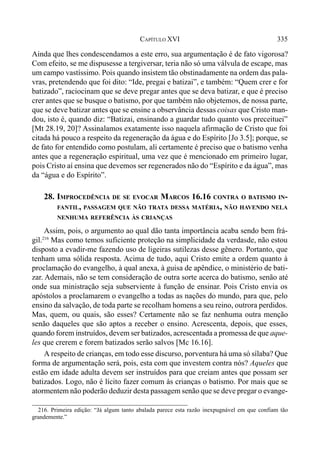 335CAPÍTULO XVI
Ainda que lhes condescendamos a este erro, sua argumentação é de fato vigorosa?
Com efeito, se me dispusesse a tergiversar, teria não só uma válvula de escape, mas
um campo vastíssimo. Pois quando insistem tão obstinadamente na ordem das pala-
vras, pretendendo que foi dito: “Ide, pregai e batizai”, e também: “Quem crer e for
batizado”, raciocinam que se deve pregar antes que se deva batizar, e que é preciso
crer antes que se busque o batismo, por que também não objetemos, de nossa parte,
que se deve batizar antes que se ensine a observância dessas coisas que Cristo man-
dou, isto é, quando diz: “Batizai, ensinando a guardar tudo quanto vos preceituei”
[Mt 28.19, 20]? Assinalamos exatamente isso naquela afirmação de Cristo que foi
citada há pouco a respeito da regeneração da água e do Espírito [Jo 3.5]; porque, se
de fato for entendido como postulam, ali certamente é preciso que o batismo venha
antes que a regeneração espiritual, uma vez que é mencionado em primeiro lugar,
pois Cristo aí ensina que devemos ser regenerados não do “Espírito e da água”, mas
da “água e do Espírito”.
28. IMPROCEDÊNCIA DE SE EVOCAR MARCOS 16.16 CONTRA O BATISMO IN-
FANTIL, PASSAGEM QUE NÃO TRATA DESSA MATÉRIA, NÃO HAVENDO NELA
NENHUMA REFERÊNCIA ÀS CRIANÇAS
Assim, pois, o argumento ao qual dão tanta importância acaba sendo bem frá-
gil.216
Mas como temos suficiente proteção na simplicidade da verdasde, não estou
disposto a evadir-me fazendo uso de ligeiras sutilezas desse gênero. Portanto, que
tenham uma sólida resposta. Acima de tudo, aqui Cristo emite a ordem quanto à
proclamação do evangelho, à qual anexa, à guisa de apêndice, o ministério de bati-
zar. Ademais, não se tem consideração de outra sorte acerca do batismo, senão até
onde sua ministração seja subserviente à função de ensinar. Pois Cristo envia os
apóstolos a proclamarem o evangelho a todas as nações do mundo, para que, pelo
ensino da salvação, de toda parte se recolham homens a seu reino, outrora perdidos.
Mas, quem, ou quais, são esses? Certamente não se faz nenhuma outra menção
senão daqueles que são aptos a receber o ensino. Acrescenta, depois, que esses,
quando forem instruídos, devem ser batizados, acrescentada a promessa de que aque-
les que crerem e forem batizados serão salvos [Mc 16.16].
A respeito de crianças, em todo esse discurso, porventura há uma só sílaba? Que
forma de argumentação será, pois, esta com que investem contra nós? Aqueles que
estão em idade adulta devem ser instruídos para que creiam antes que possam ser
batizados. Logo, não é lícito fazer comum às crianças o batismo. Por mais que se
atormentem não poderão deduzir desta passagem senão que se deve pregar o evange-
216. Primeira edição: “Já algum tanto abalada parece esta razão inexpugnável em que confiam tão
grandemente.”
 