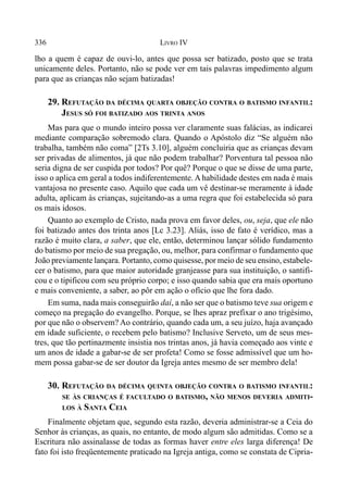 336 LIVRO IV
lho a quem é capaz de ouvi-lo, antes que possa ser batizado, posto que se trata
unicamente deles. Portanto, não se pode ver em tais palavras impedimento algum
para que as crianças não sejam batizadas!
29. REFUTAÇÃO DA DÉCIMA QUARTA OBJEÇÃO CONTRA O BATISMO INFANTIL:
JESUS SÓ FOI BATIZADO AOS TRINTA ANOS
Mas para que o mundo inteiro possa ver claramente suas falácias, as indicarei
mediante comparação sobremodo clara. Quando o Apóstolo diz “Se alguém não
trabalha, também não coma” [2Ts 3.10], alguém concluiria que as crianças devam
ser privadas de alimentos, já que não podem trabalhar? Porventura tal pessoa não
seria digna de ser cuspida por todos? Por quê? Porque o que se disse de uma parte,
isso o aplica em geral a todos indiferentemente. A habilidade destes em nada é mais
vantajosa no presente caso. Aquilo que cada um vê destinar-se meramente à idade
adulta, aplicam às crianças, sujeitando-as a uma regra que foi estabelecida só para
os mais idosos.
Quanto ao exemplo de Cristo, nada prova em favor deles, ou, seja, que ele não
foi batizado antes dos trinta anos [Lc 3.23]. Aliás, isso de fato é verídico, mas a
razão é muito clara, a saber, que ele, então, determinou lançar sólido fundamento
do batismo por meio de sua pregação, ou, melhor, para confirmar o fundamento que
João previamente lançara. Portanto, como quisesse, por meio de seu ensino, estabele-
cer o batismo, para que maior autoridade granjeasse para sua instituição, o santifi-
cou e o tipificou com seu próprio corpo; e isso quando sabia que era mais oportuno
e mais conveniente, a saber, ao pôr em ação o ofício que lhe fora dado.
Em suma, nada mais conseguirão daí, a não ser que o batismo teve sua origem e
começo na pregação do evangelho. Porque, se lhes apraz prefixar o ano trigésimo,
por que não o observem? Ao contrário, quando cada um, a seu juízo, haja avançado
em idade suficiente, o recebem pelo batismo? Inclusive Serveto, um de seus mes-
tres, que tão pertinazmente insistia nos trintas anos, já havia começado aos vinte e
um anos de idade a gabar-se de ser profeta! Como se fosse admissível que um ho-
mem possa gabar-se de ser doutor da Igreja antes mesmo de ser membro dela!
30. REFUTAÇÃO DA DÉCIMA QUINTA OBJEÇÃO CONTRA O BATISMO INFANTIL:
SE ÀS CRIANÇAS É FACULTADO O BATISMO, NÃO MENOS DEVERIA ADMITI-
LOS À SANTA CEIA
Finalmente objetam que, segundo esta razão, deveria administrar-se a Ceia do
Senhor às crianças, as quais, no entanto, de modo algum são admitidas. Como se a
Escritura não assinalasse de todas as formas haver entre eles larga diferença! De
fato foi isto freqüentemente praticado na Igreja antiga, como se constata de Cipria-
 