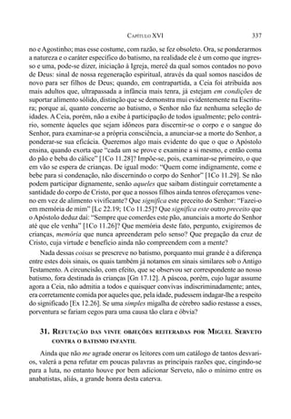 337CAPÍTULO XVI
no eAgostinho; mas esse costume, com razão, se fez obsoleto. Ora, se ponderarmos
a natureza e o caráter específico do batismo, na realidade ele é um como que ingres-
so e uma, pode-se dizer, iniciação à Igreja, mercê da qual somos contados no povo
de Deus: sinal de nossa regeneração espiritual, através da qual somos nascidos de
novo para ser filhos de Deus; quando, em contrapartida, a Ceia foi atribuída aos
mais adultos que, ultrapassada a infância mais tenra, já estejam em condições de
suportar alimento sólido, distinção que se demonstra mui evidentemente na Escritu-
ra; porque aí, quanto concerne ao batismo, o Senhor não faz nenhuma seleção de
idades. A Ceia, porém, não a exibe à participação de todos igualmente; pelo contrá-
rio, somente àqueles que sejam idôneos para discernir-se o corpo e o sangue do
Senhor, para examinar-se a própria consciência, a anunciar-se a morte do Senhor, a
ponderar-se sua eficácia. Queremos algo mais evidente do que o que o Apóstolo
ensina, quando exorta que “cada um se prove e examine a si mesmo, e então coma
do pão e beba do cálice” [1Co 11.28]? Impõe-se, pois, examinar-se primeiro, o que
em vão se espera de crianças. De igual modo: “Quem come indignamente, come e
bebe para si condenação, não discernindo o corpo do Senhor” [1Co 11.29]. Se não
podem participar dignamente, senão aqueles que saibam distinguir corretamente a
santidade do corpo de Cristo, por que a nossos filhos ainda tenros ofereçamos vene-
no em vez de alimento vivificante? Que significa este preceito do Senhor: “Fazei-o
em memória de mim” [Lc 22.19; 1Co 11.25]? Que significa este outro preceito que
oApóstolo deduz daí: “Sempre que comerdes este pão, anunciais a morte do Senhor
até que ele venha” [1Co 11.26]? Que memória deste fato, pergunto, exigiremos de
crianças, memória que nunca apreenderam pelo senso? Que pregação da cruz de
Cristo, cuja virtude e benefício ainda não compreendem com a mente?
Nada dessas coisas se prescreve no batismo, porquanto mui grande é a diferença
entre estes dois sinais, os quais também já notamos em sinais similares sob o Antigo
Testamento. A circuncisão, com efeito, que se observou ser correspondente ao nosso
batismo, fora destinada às crianças [Gn 17.12]. A páscoa, porém, cujo lugar assume
agora a Ceia, não admitia a todos e quaisquer convivas indiscriminadamente; antes,
era corretamente comida por aqueles que, pela idade, pudessem indagar-lhe a respeito
do significado [Ex 12.26]. Se uma simples migalha de cérebro sadio restasse a esses,
porventura se fariam cegos para uma causa tão clara e óbvia?
31. REFUTAÇÃO DAS VINTE OBJEÇÕES REITERADAS POR MIGUEL SERVETO
CONTRA O BATISMO INFANTIL
Ainda que não me agrade onerar os leitores com um catálogo de tantos desvari-
os, valerá a pena refutar em poucas palavras as principais razões que, cingindo-se
para a luta, no entanto houve por bem adicionar Serveto, não o mínimo entre os
anabatistas, aliás, a grande honra desta caterva.
 