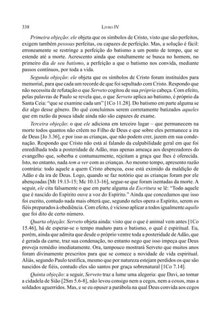 338 LIVRO IV
Primeira objeção: ele objeta que os símbolos de Cristo, visto que são perfeitos,
exigem também pessoas perfeitas, ou capazes de perfeição. Mas, a solução é fácil:
erroneamente se restringe a perfeição do batismo a um ponto de tempo, que se
estende até a morte. Acrescento ainda que estultamente se busca no homem, no
primeiro dia de seu batismo, a perfeição a que o batismo nos convida, mediante
passos contínuos, por toda a vida.
Segunda objeção: ele objeta que os símbolos de Cristo foram instituídos para
memorial, para que cada um recorde de que foi sepultado com Cristo. Respondo que
não necessita de refutação o que Serveto cogitou de sua própria cabeça. Com efeito,
pelas palavras de Paulo se revela que, o que Serveto aplica ao batismo, é próprio da
Santa Ceia: “que se examine cada um” [1Co 11.28]. Do batismo em parte alguma se
diz algo desse gênero. Do quê concluímos serem corretamente batizados aqueles
que em razão da pouca idade ainda não são capazes de exame.
Terceira objeção: o que ele adiciona em terceiro lugar – que permanecem na
morte todos quantos não crêem no Filho de Deus e que sobre eles permanece a ira
de Deus [Jo 3.36], e por isso as crianças, que não podem crer, jazem em sua conde-
nação. Respondo que Cristo não está aí falando da culpabilidade geral em que foi
enredilhada toda a posteridade de Adão, mas apenas ameaça aos desprezadores do
evangelho que, soberba e contumazmente, rejeitam a graça que lhes é oferecida.
Isto, no entanto, nada tem a ver com as crianças. Ao mesmo tempo, apresento razão
contrária: todo aquele a quem Cristo abençoa, esse está eximido da maldição de
Adão e da ira de Deus. Logo, quando se faz notório que as crianças foram por ele
abençoadas [Mt 19.13-15; Mc 10.13-16], segue-se que foram isentadas da morte. A
seguir, ele cita falsamente o que em parte alguma da Escritura se lê: “Todo aquele
que é nascido do Espírito ouve a voz do Espírito.” Ainda que concedamos que isso
foi escrito, contudo nada mais obterá que, segundo neles opera o Espírito, serem os
fiéis preparados à obediência. Com efeito, é vicioso aplicar a todos igualmente aquilo
que foi dito de certo número.
Quarta objeção: Serveto objeta ainda: visto que o que é animal vem antes [1Co
15.46], há de esperar-se o tempo maduro para o batismo, o qual é espiritual. Eu,
porém, ainda que admita que desde o próprio ventre toda a posteridade deAdão, que
é gerada da carne, traz sua condenação, no entanto nego que isso impeça que Deus
proveja remédio imediatamente. Ora, tampouco mostrará Serveto que muitos anos
foram divinamente prescritos para que se comece a novidade de vida espiritual.
Aliás, segundo Paulo testifica, mesmo que por natureza estejam perdidos os que são
nascidos de fiéis, contudo eles são santos por graça sobrenatural [1Co 7.14].
Quinta objeção: a seguir, Serveto traz a lume uma alegoria: que Davi, ao tomar
a cidadela de Sião [2Sm 5.6-8], não levou consigo nem a cegos, nem a coxos, mas a
soldados aguerridos. Mas, e se eu opuser a parábola na qual Deus convida aos cegos
 