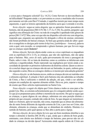 339CAPÍTULO XVI
e coxos para o banquete celestial? [Lc 14.21]. Como Serveto se desvencilharia de
tal dificuldade? Pergunto ainda: e se porventura os coxos e mutilados não tivessem
previamente servido com Davi? Contudo, é supérfluo insistir por mais tempo neste
argumento, o qual os leitores aprenderão da história sacra que é extraído à revelia.
Sexta objeção: segue-se outra alegoria: que os apóstolos foram pescadores de
homens, não de pequeninos [Mt 4.19; Mc 1.17; Lc 5.10]. Eu, porém, pergunto: que
significa esta afirmação de Cristo: na rede do evangelho é apanhado todo gênero de
peixes [Mt 13.47]? Mas, uma vez que não me disponho a divertir-me com alegorias,
respondo que, enquanto aos apóstolos foi delegado o ofício de ensinar, entretanto
não foram proibidos de batizar crianças. Se bem que gostaria ainda de saber: quan-
do o evangelista os designa pelo termo avnqrw,pouj [anthr)pous – homens], palavra
com a qual, sem exceção, se compreende o gênero humano, por que Serveto nega
que as crianças sejam homens?
Sétima objeção: Serveto objeta ainda: como as coisas espirituais se enquadram
com as espirituais [1Co 2.13], as crianças, que não são espirituais, não são aptas
para o batismo. Mas, antes de tudo, quão perversamente ele torce a passagem de
Paulo, salta à vista. Ali se trata da doutrina; como os coríntios se deleitavam com
sutilezas e engenhosidade, Paulo repreende sua negligência por terem ainda a ne-
cessidade de aprender os primeiros rudimentos da doutrina celeste. Quem se atreve-
rá a concluir daqui que as crianças não devam ser batizadas; às quais, embora gera-
das segundo a carne, Deus as consagra e dedica a si mesmo por uma adoção gratuita?
Oitava objeção: se são homens novos, então as crianças devem ser nutridas com
o alimento espiritual. A solução é fácil: pelo batismo elas são admitidas ao rebanho
de Cristo, e lhes é suficiente o símbolo da adoção, até que, vindo a ser adultas,
estejam em condições de suportar alimento sólido. Deve-se, pois, esperar o tempo
de exame que Deus solicita expressamente na Santa Ceia.
Nona objeção: a seguir ele objeta que Cristo chama a todos os seus para a Sa-
grada Ceia. Mas, se constata suficientemente que ele a ninguém admite senão aque-
les que já se prepararam para celebrar a memória de sua morte. Do quê se segue que
as crianças, a quem dignou de seu abraço, subsistem em uma posição distinta e
própria até que cresçam; contudo não estão de fora. Ao que alegam ser monstruosi-
dade se o homem, após ter nascido, não coma, respondo que as almas são alimenta-
das de outra forma diferente da ingestão externa da Ceia, e por isso ser Cristo, não
obstante, alimento às crianças, ainda que se abstenham do símbolo. Distinto é o
sentido do batismo, pelo qual apenas se lhes abre a porta para a Igreja.
Décima objeção: de novo objeta Serveto que um bom mordomo distribui a seu
tempo o alimento à família [Mt 24.45]; o que, ainda que o admita de bom grado,
entretanto, com direito nos definirá o tempo do batismo, para provar não ser ele
dado às crianças na devida época? Acrescenta ainda aquela ordem de Cristo aos
 