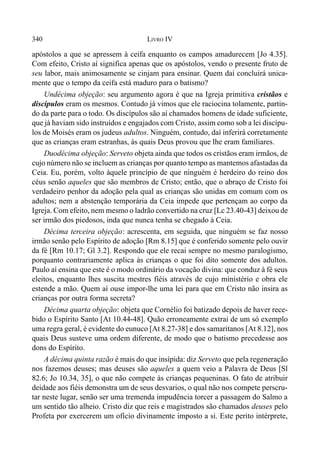 340 LIVRO IV
apóstolos a que se apressem à ceifa enquanto os campos amadurecem [Jo 4.35].
Com efeito, Cristo aí significa apenas que os apóstolos, vendo o presente fruto de
seu labor, mais animosamente se cinjam para ensinar. Quem daí concluirá unica-
mente que o tempo da ceifa está maduro para o batismo?
Undécima objeção: seu argumento agora é que na Igreja primitiva cristãos e
discípulos eram os mesmos. Contudo já vimos que ele raciocina tolamente, partin-
do da parte para o todo. Os discípulos são aí chamados homens de idade suficiente,
que já haviam sido instruídos e engajados com Cristo, assim como sob a lei discípu-
los de Moisés eram os judeus adultos. Ninguém, contudo, daí inferirá corretamente
que as crianças eram estranhas, às quais Deus provou que lhe eram familiares.
Duodécima objeção: Serveto objeta ainda que todos os cristãos eram irmãos, de
cujo número não se incluem as crianças por quanto tempo as mantemos afastadas da
Ceia. Eu, porém, volto àquele princípio de que ninguém é herdeiro do reino dos
céus senão aqueles que são membros de Cristo; então, que o abraço de Cristo foi
verdadeiro penhor da adoção pela qual as crianças são unidas em comum com os
adultos; nem a abstenção temporária da Ceia impede que pertençam ao corpo da
Igreja. Com efeito, nem mesmo o ladrão convertido na cruz [Lc 23.40-43] deixou de
ser irmão dos piedosos, inda que nunca tenha se chegado à Ceia.
Décima terceira objeção: acrescenta, em seguida, que ninguém se faz nosso
irmão senão pelo Espírito de adoção [Rm 8.15] que é conferido somente pelo ouvir
da fé [Rm 10.17; Gl 3.2]. Respondo que ele recai sempre no mesmo paralogismo,
porquanto contrariamente aplica às crianças o que foi dito somente dos adultos.
Paulo aí ensina que este é o modo ordinário da vocação divina: que conduz à fé seus
eleitos, enquanto lhes suscita mestres fiéis através de cujo ministério e obra ele
estende a mão. Quem aí ouse impor-lhe uma lei para que em Cristo não insira as
crianças por outra forma secreta?
Décima quarta objeção: objeta que Cornélio foi batizado depois de haver rece-
bido o Espírito Santo [At 10.44-48]. Quão erroneamente extrai de um só exemplo
uma regra geral, é evidente do eunuco [At 8.27-38] e dos samaritanos [At 8.12], nos
quais Deus susteve uma ordem diferente, de modo que o batismo precedesse aos
dons do Espírito.
A décima quinta razão é mais do que insípida: diz Serveto que pela regeneração
nos fazemos deuses; mas deuses são aqueles a quem veio a Palavra de Deus [Sl
82.6; Jo 10.34, 35], o que não compete às crianças pequeninas. O fato de atribuir
deidade aos fiéis demonstra um de seus desvarios, o qual não nos compete perscru-
tar neste lugar, senão ser uma tremenda impudência torcer a passagem do Salmo a
um sentido tão alheio. Cristo diz que reis e magistrados são chamados deuses pelo
Profeta por exercerem um ofício divinamente imposto a si. Este perito intérprete,
 