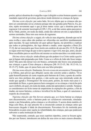 341CAPÍTULO XVI
porém, aplica à doutrina do evangelho o que é dirigido a certos homens quanto a um
mandado especial de governar, para desse modo desterrar as crianças da Igreja.
Décima sexta objeção: por outro lado, Serveto objeta que as crianças não po-
dem ser consideradas novas criaturas porque não são geradas pela Palavra. Eu, po-
rém, repito novamente aqui o que já disse tantas vezes: que a doutrina para nos
regenerar é de semente incorruptível [1Pe 1.23], se de fato somos aptos para perce-
bê-la. Onde, porém, em razão da idade, ainda não subsiste em nós a capacidade de
sermos ensinados, Deus tem seus meios de regenerar.
Décima sétima objeção: a seguir, ele volta às suas alegorias, dizendo que na lei
uma ovelha e uma cabra não podiam ser oferecidas em sacrifício imediatamente
após nascidas. Se aqui realmente ele quer aplicar figuras, me prontifico a replicar
que todos os primogênitos, tão logo abriam a madre, eram sagrados a Deus [Ex
13.2]; daí ser necessário que fosse morto um cordeiro de um ano [Ex 12.5]. Do quê
se segue estar mui longe de que se deva esperar o vigor viril, mas que, antes, são por
Deus escolhidos para os sacrifícios até mesmo os recém-nascidos e os ainda tenros.
Décima oitava objeção: ainda afirma que não podem vir a Cristo senão aqueles
que já hajam sido preparados por João. Como se o ofício de João não fosse tempo-
rário! Mas para não deixar isso em branco, certamente não houve essa preparação
nas crianças a quem Cristo abraçou e abençoou [Mt 19.13-15; Mc 10.13-16; Lc
18.15-17]. Então, que ele passe bem com seu falso princípio.
Décima nona objeção: finalmente, Serveto evoca em seu socorro a Trismegistos
e as Sibilas, para provar que abluções sacras não convêm senão a adultos. Vê-se
quão honorificamente ele sente respeito pelo batismo de Cristo, a ponto de confor-
má-lo aos ritos profanos dos gentios, e não aceita que seja ministrado senão do
modo que agrada a Trismegistos! De nossa parte, porém, de muito mais peso é a
autoridade de Deus, a quem pareceu bem consagrar a si as crianças e iniciá-las pelo
sacro símbolo, do qual, em razão da idade, ainda não apreendem o sentido. Tampou-
co consideramos ser lícito tomar de empréstimo às expiações dos gentios, a fim de
mudar, em nosso batismo, a eterna e inviolável lei de Deus, a qual ele sancionou a
respeito da circuncisão.
Vigésima objeção: por fim Serveto arrazoa que, se é lícito batizar as crianças
sem discernimento, então o batismo pode ser validamente ministrado, simulada-
mente e por brincadeira, pelas crianças a se divertirem. E acerca desta matéria ele
litiga com Deus, de cujo preceito foi a circuncisão comum às crianças antes que
houvessem chegado à idade do discernimento. Porventura foi ela instituída para
brincadeira ou para estar sujeita às infantilidades das crianças, para que pudessem
subverter a santa instituição de Deus?
Não surpreende, contudo, que esses espíritos réprobos, como se fossem agita-
dos por um frenesi, introduzem em defesa de seus erros os mais crassos absurdos,
 