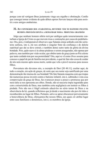 342 LIVRO IV
porque com tal vertigem Deus justamente vinga seu orgulho e obstinação. Confio
que consegui tornar evidente de quão débeis apoios Serveto lançou mão para assis-
tir a seus amigos anabatistas.
32. AO CONTRÁRIO DOS ANABATISTAS, DEVEMOS VER NO BATISMO INFANTIL
BENDITA PROVISÃO DIVINA A DEMANDAR NOSSA PROFUNDA GRATIDÃO
Julgo que nenhum homem sóbrio terá por ambíguo quão temerariamente con-
turbam a Igreja de Cristo os que movem rixas e contenções por causa do pedobatis-
mo. Ora, pois, é indispensável observar o que Satanás esteja urdindo com tão sorra-
teira sutileza, isto é, ele nos arrebata o singular fruto da confiança e do deleite
espiritual que daí se deve extrair, e também detrai outro tanto da glória da divina
bondade. Pois, quão suave é às almas piedosas o serem asseguradas, não apenas por
palavra, mas também por visão ocular, que obtêm tanto de graça junto ao Pai celeste
que tanto cuidado tem por sua posteridade? Ora, aqui se vê como Deus assume para
conosco o papel de pai de família mui providente, o qual de fato não cessa de cuidar
de nós nem mesmo após nossa morte, senão que vela e provê recursos para nossos
filhos.
Porventura não devemos nós, a exemplo de Davi [Sl 48.11], exultar aqui, de
todo o coração, em ação de graças, de sorte que seu nome seja santificado por uma
demonstração tão imensa de sua bondade? De fato Satanás maquina com que tropas
tão numerosas possa investir contra o batismo infantil, isto é, subtraída à vista essa
comprovação da graça de Deus, faz evanescer pouco a pouco a promessa que por
meio dela se nos apresenta aos olhos. Donde, não só nasceria ímpia ingratidão para
com a misericórdia de Deus, mas também certa negligência em instruir os filhos à
piedade. Pois não nos é frágil estímulo educá-los no sério temor de Deus e na
observância da lei, quando refletimos que já desde o nascimento são por ele tidos e
reconhecidos no lugar de filhos. Portanto, salvo se apraz obscurecer perversamente
a benevolência de Deus, ofereçamos-lhe nossos filhos, aos quais ele atribui lugar
entre seus familiares e domésticos, isto é, os membros da Igreja.
 