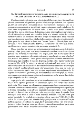 37CAPÍTULO I
12. DIVERGÊNCIAS EM PONTOS SECUNDÁRIOS DE DOUTRINA NÃO JUSTIFICAM
VIOLAR-SE A UNIDADE DA IGREJA SEPARANDO-SE DELA
Continuamos dizendo que o puro ministério da Palavra, e o puro rito na celebra-
ção dos sacramentos, são penhor e garantia idôneos de que podemos, com seguran-
ça, abraçar como igreja a sociedade em que subsistam um e outro; isso vale até o
ponto em que em nada deve ser rejeitada enquanto ela persistir neles, ainda que, de
outra sorte, esteja manchada de muitas falhas. E, ainda mais, poderá insinuar-se
algo de vício quer na ministração da doutrina, quer na ministração dos sacramentos,
não devemos alienar-nos de sua comunhão. Pois, nem todos os artigos da doutrina
verdadeira são de um só molde. Há certos artigos tão necessários de se conhecer
que importa sejam a todos fixos e indubitados, como os princípios próprios da reli-
gião, quais são: que há um só Deus; que Cristo é Deus e o Filho de Deus; que a
salvação se funda na misericórdia de Deus, e semelhantes. Há outros que, contro-
vertidos entre as igrejas, entretanto não quebram a unidade da fé.
Ora, o que dizer de igrejas que entram em desarmonia por causa deste único
motivo, a saber, que alguém, pelo prazer de contenda, acredita que as almas migram
para os céus deixando imediatamente seus corpos, outra nem mesmo ousa definir
quanto a lugar, no entanto afirma categoricamente que elas vivem para o Senhor?
São palavras do Apóstolo: “Todos quanto somos perfeitos tenhamos o mesmo sen-
timento; se algo entendeis de maneira diferente, também isto o Senhor vos haverá
de revelar” [Fp 3.15]. Porventura ele não está indicando suficientemente que o dis-
sentimento acerca destas coisas não deve necessariamente ser matéria de separação
entre cristãos? Indubitavelmente deve estar em primeiro plano que em todas as
coisas estejamos de acordo; mas uma vez que ninguém que não esteja envolto de
alguma nuvenzinha de ignorância, ou não admitamos nenhuma igreja, ou perdoe-
mos o engano nessas coisas que podem ser ignoradas sem violar a suma da religião,
e que não ponha em risto a salvação.
Aqui, porém, não gostaria de patrocinar a nenhum erro, sequer os mais diminu-
tos, de modo a pensar que devam ser fomentados, agindo com complacência e com
conivência. Digo, porém, que não devemos, por causa de algum pequeno desenten-
dimento, abandonar irrefletidamente a Igreja que guarda em sua pureza e perfeição
a doutrina principal de nossa salvação e administra os sacramentos como o Senhor
os instituiu. Entrementes, se fizermos esforços em corrigir o que desagrada, faze-
mo-lo por nosso dever. E a isso se inclui a injunão de Paulo: “Mas, se a outro, que
estiver assentado, for revelada alguma coisa, cale-se o primeiro” [1Co 14.30]. Do
quê se faz evidente que a cada membro da Igreja requer-se o esforço da edificação
pública segundo a medida da sua graça, desde que decentemente e em conformida-
de com a ordem, isto é, de modo que não renunciemos à comunhão da Igreja, nem
perturbemos nela a paz e a disciplina devidamente exercitada.
 