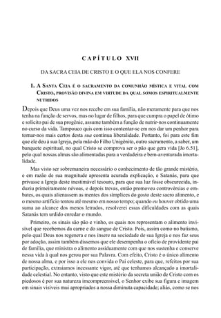 343CAPÍTULO XVI
C A P Í T U L O XVII
DA SACRA CEIA DE CRISTO E O QUE ELA NOS CONFERE
1. A SANTA CEIA É O SACRAMENTO DA COMUNHÃO MÍSTICA E VITAL COM
CRISTO, PROVISÃO DIVINA EM VIRTUDE DA QUAL SOMOS ESPIRITUALMENTE
NUTRIDOS
Depois que Deus uma vez nos recebe em sua família, não meramente para que nos
tenha na função de servos, mas no lugar de filhos, para que cumpra o papel de ótimo
e solícito pai de sua progênie, assume também a função de nutrir-nos continuamente
no curso da vida. Tampouco quis com isso contentar-se em nos dar um penhor para
tornar-nos mais certos desta sua contínua liberalidade. Portanto, foi para este fim
que ele deu à sua Igreja, pela mão do Filho Unigênito, outro sacramento, a saber, um
banquete espiritual, no qual Cristo se comprova ser o pão que gera vida [Jo 6.51],
pelo qual nossas almas são alimentadas para a verdadeira e bem-aventurada imorta-
lidade.
Mas visto ser sobremaneira necessário o conhecimento de tão grande mistério,
e em razão de sua magnitude apresenta acurada explicação, e Satanás, para que
privasse a Igreja deste inestimável tesouro, para que sua luz fosse obscurecida, in-
duziu primeiramente névoas, e depois trevas, então promoveu controvérsias e em-
bates, os quais alienassem as mentes dos símplices do gosto deste sacro alimento, e
o mesmo artifício tentou até mesmo em nosso tempo; quando eu houver obtido uma
suma ao alcance dos menos letrados, resolverei essas dificuldades com as quais
Satanás tem urdido enredar o mundo.
Primeiro, os sinais são pão e vinho, os quais nos representam o alimento invi-
sível que recebemos da carne e do sangue de Cristo. Pois, assim como no batismo,
pelo qual Deus nos regenera e nos insere na sociedade de sua Igreja e nos faz seus
por adoção, assim também dissemos que ele desempenha o ofício de providente pai
de família, que ministra o alimento assiduamente com que nos sustenha e conserve
nessa vida à qual nos gerou por sua Palavra. Com efeito, Cristo é o único alimento
de nossa alma, e por isso a ele nos convida o Pai celeste, para que, refeitos por sua
participação, extraiamos incessante vigor, até que tenhamos alcançado a imortali-
dade celestial. No entanto, visto que este mistério da secreta união de Cristo com os
piedosos é por sua natureza imcompreensivel, o Senhor exibe sua figura e imagem
em sinais visíveis mui apropriados a nossa diminuta capacidade; aliás, como se nos
 