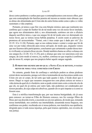 344 LIVRO IV
desse certos penhores e senhas para que o contemplássemos com nossos olhos, por-
que esta contemplação tão familiar penetra até mesmo as mentes mais obtusas: que
as almas são alimentadas por Cristo não de outra forma senão como o pão e o vinho
sustentam a vida corpórea.
Portanto, já temos a que fim visa esta bênção mística: para que realmente nos
confirme que o corpo do Senhor foi de tal modo uma vez em nosso favor imolado,
que agora nos alimentamos dele e, nos alimentando, sentimos em nós a eficácia
daquele sacrifício único, e que seu sangue foi de tal modo uma vez derramado em
nosso favor, que se tornou nossa bebida perpétua. E assim soam as palavras da
promessa ali acrescentadas: “Tomai, este é meu corpo que é dado por vós” [Lc
22.19: 1Co 11.24]. Portanto, aqui se nos ordena tomar e comer o corpo que foi de
uma vez por todas oferecido para nossa salvação; de modo que, enquanto vemos
que nos fazemos dele participantes, concluamos que certamente o poder dessa mor-
te vivificante se tornará eficaz em nós. Donde também chama ao cálice a aliança em
seu sangue [Lc 22.20; 1Co 11.25]; pois a aliança que uma vez sancionou com seu
sangue, de certo modo aí renova, ou, melhor, continua no que respeita à confirma-
ção de nossa fé, sempre que nos propicia beber aquele sangue sagrado.
2. O PROFUNDO SIGNIFICADO DO QUAL A SANTA CEIA SE REVESTE, O SACRA-
MENTO DE NOSSA VITAL COMUNHÃO COM CRISTO
No entanto, grande fruto de confiança e satisfação podem as almas piedosas
extrair deste sacramento, porque nele têm o testemunho de nos havermos unido com
Cristo em um só corpo, de tal sorte que tudo quanto é dele, é lícido dizer que é
nosso. Daqui se segue que ousamos assegurar-nos com plena certeza ser nossa a
vida eterna da qual ele é o herdeiro; nem se pode eximir mais a nós o reino do céu do
que ele, no qual ele já entrou; por outro lado, não podermos ser condenados por
nossos pecados, de cuja culpa nos absolveu, quando ele os quis imputar a si como se
fossem seus.
Esta é a mirífica transformação que, por sua imensa benignidade, ele já usou
para conosco: ao tornar-se Filho do Homem conosco, nos fez consigo filhos de
Deus; por sua descida à terra, a ascensão ao céu nos aplanou, de modo que, tomanda
nossa mortalidade, nos conferiu sua imortalidade; assuminda nossa fraqueza, nos
confirmou seu poder; recebenda em si nossa pobreza, nos transferiu sua opulência;
dirigindo para si toda nossa injustiça, pela qual éramos oprimidos, nos revestiu de
sua justiça.
 
