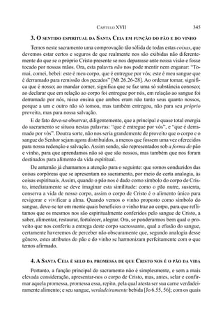 345CAPÍTULO XVII
3. O SENTIDO ESPIRITUAL DA SANTA CEIA EM FUNÇÃO DO PÃO E DO VINHO
Temos neste sacramento uma comprovação tão sólida de todas estas coisas, que
devemos estar certos e seguros de que realmente nos são exibidas não diferente-
mente do que se o próprio Cristo presente se nos deparasse ante nossa visão e fosse
tocado por nossas mãos. Ora, esta palavra não nos pode mentir nem enganar: “To-
mai, comei, bebei: este é meu corpo, que é entregue por vós; este é meu sangue que
é derramado para remissão dos pecados” [Mt 26.26-28]. Ao ordenar tomar, signifi-
ca que é nosso; ao mandar comer, significa que se faz uma só substância conosco;
ao declarar que em relação ao corpo foi entregue por nós, em relação ao sangue foi
derramado por nós, nisso ensina que ambos eram não tanto seus quanto nossos,
porque a um e outro não só tomou, mas também entregou, não para seu próprio
proveito, mas para nossa salvação.
E de fato deve-se observar, diligentemente, que a principal e quase total energia
do sacramento se situou nestas palavras: “que é entregue por vós”, e “que é derra-
mado por vós”. Doutra sorte, não nos seria grandemente de proveito que o corpo e o
sangue do Senhor sejam agora distribuídos, a menos que fossem uma vez oferecidos
para nossa redenção e salvação. Assim sendo, são representados sob a forma de pão
e vinho, para que aprendamos não só que são nossos, mas também que nos foram
destinados para alimento da vida espiritual.
De antemão já chamamos a atenção para o seguinte: que somos conduzidos das
coisas corpóreas que se apresentam no sacramento, por meio de certa analogia, às
coisas espirituais. Assim, quando o pão nos é dado como símbolo do corpo de Cris-
to, imediatamente se deve imaginar esta similitude: como o pão nutre, sustenta,
conserva a vida de nosso corpo, assim o corpo de Cristo é o alimento único para
revigorar e vivificar a alma. Quando vemos o vinho proposto como símbolo do
sangue, deve-se ter em mente quais benefícios o vinho traz ao corpo, para que refli-
tamos que os mesmos nos são espiritualmente conferidos pelo sangue de Cristo, a
saber, alimentar, restaurar, fortalecer, alegrar. Ora, se ponderarmos bem qual o pro-
veito que nos conferiu a entrega deste corpo sacrossanto, qual a efusão do sangue,
certamente haveremos de perceber não obscuramente que, segundo analogia desse
gênero, estes atributos do pão e do vinho se harmonizam perfeitamente com o que
temos afirmado.
4. A SANTA CEIA É SELO DA PROMESSA DE QUE CRISTO NOS É O PÃO DA VIDA
Portanto, a função principal do sacramento não é simplesmente, e sem a mais
elevada consideração, apresentar-nos o corpo de Cristo, mas, antes, selar e confir-
mar aquela promessa, promessa essa, repito, pela qual atesta ser sua carne verdadei-
ramente alimento; e seu sangue, verdadeiramente bebida [Jo 6.55, 56]; com os quais
 