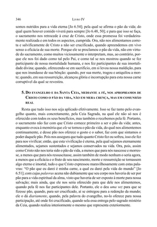 346 LIVRO IV
somos nutridos para a vida eterna [Jo 6.54]; pela qual se afirma o pão da vida; do
qual quem houver comido viverá para sempre [Jo 6.48, 50]; e para que isso se faça,
o sacramento nos retrocede à cruz de Cristo, onde essa promessa foi verdadeira-
mente realizada e em todos os aspectos, cumprida. Ora, não nos alimentamos corre-
ta e salvificamente de Cristo a não ser crucificado, quando apreendemos em vivo
senso a eficácia de sua morte. Porque ele se proclamou o pão da vida, não em virtu-
de do sacramento, como muitos viciosamente o interpretam, mas, ao contrário, por-
que ele nos foi dado como tal pelo Pai, e como tal se nos mostrou quando se fez
participante de nossa mortalidade humana, e nos fez participantes de sua imortali-
dade divina; quando, oferecendo-se em sacrifício, em si levou nossa maldição, para
que nos inundasse de sua bênção: quando, por sua morte, tragou e aniquilou a mor-
te; quando, em sua ressurreição, alcançou glória e incorrupção para esta nossa carne
corruptível da qual se revestira.
5. DO EVANGELHO E DA SANTA CEIA, MEDIANTE A FÉ, NOS APROPRIAMOS DE
CRISTO COMO O PÃO DA VIDA, NÃO EM MERA CRENÇA, MAS EM COMUNHÃO
REAL
Resta que tudo isso nos seja aplicado efetivamente. Isso se faz tanto pelo evan-
gelho quanto, mais concretamente, pela Ceia Sagrada, na qual ele não só nos é
oferecido com todos os seus benefícios, mas também o recebemos pela fé. Portanto,
o sacramento não faz com que Cristo comece primeiro a ser o pão da vida; antes,
enquanto evoca à memória que ele se tornou o pão da vida, do qual nos alimentemos
continuamente, e desse pão nos oferece o gosto e o sabor, faz com que sintamos o
poder daquele pão. Pois nos assegura que tudo quanto Cristo fez ou sofreu, isso ele fez
para nos vivificar; então, que esta vivificação é eterna, pela qual sejamos eternamente
alimentados, sejamos sustentados e sejamos conservados na vida. Ora, pois, assim
como Cristo não nos teria sido o pão da vida, a menos que para nós nascesse e morres-
se, a menos que para nós ressuscitasse, assim também de modo nenhum o seria agora,
a menos que a eficácia e o fruto de seu nascimento, morte e ressurreição se tornassem
algo eterno e imortal, tudo o que Cristo expressou maravilhosamente com estas pala-
vras: “O pão que eu darei é minha carne, a qual eu darei pela vida do mundo” [Jo
6.51]; com cujas palavras acena não dubiamente que seu corpo nos haveria de ser por
pão para a vida espiritual da alma, visto que haveria de ser exposto à morte para nossa
salvação; mais ainda, que ele nos seria oferecido para que dele nos alimentemos,
quando pela fé nos faz participantes dele. Portanto, ele o deu uma vez para que se
fizesse pão, quando, para ser crucificado, aí se entregou para a redenção da mundo;
ele o dá diariamente, quando, pela palavra do evangelho, no-lo oferece para nossa
participação, até onde foi crucificado, quando sela essa entrega pelo sagrado mistério
da Ceia, quando realiza interiormente o mesmo que representa exteriormente.
 