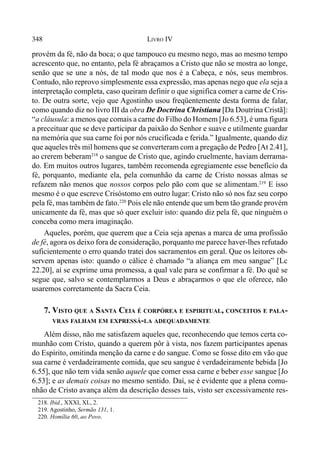 348 LIVRO IV
provém da fé, não da boca; o que tampouco eu mesmo nego, mas ao mesmo tempo
acrescento que, no entanto, pela fé abraçamos a Cristo que não se mostra ao longe,
senão que se une a nós, de tal modo que nos é a Cabeça, e nós, seus membros.
Contudo, não reprovo simplesmente essa expressão, mas apenas nego que ela seja a
interpretação completa, caso queiram definir o que significa comer a carne de Cris-
to. De outra sorte, vejo que Agostinho usou freqüentemente desta forma de falar,
como quando diz no livro III da obra De Doctrina Christiana [Da Doutrina Cristã]:
“a cláusula: a menos que comais a carne do Filho do Homem [Jo 6.53], é uma figura
a preceituar que se deve participar da paixão do Senhor e suave e utilmente guardar
na memória que sua carne foi por nós crucificada e ferida.” Igualmente, quando diz
que aqueles três mil homens que se converteram com a pregação de Pedro [At 2.41],
ao crerem beberam218
o sangue de Cristo que, agindo cruelmente, haviam derrama-
do. Em muitos outros lugares, também recomenda egregiamente esse benefício da
fé, porquanto, mediante ela, pela comunhão da carne de Cristo nossas almas se
refazem não menos que nossos corpos pelo pão com que se alimentam.219
E isso
mesmo é o que escreve Crisóstomo em outro lugar: Cristo não só nos faz seu corpo
pela fé, mas também de fato.220
Pois ele não entende que um bem tão grande provém
unicamente da fé, mas que só quer excluir isto: quando diz pela fé, que ninguém o
conceba como mera imaginação.
Aqueles, porém, que querem que a Ceia seja apenas a marca de uma profissão
de fé, agora os deixo fora de consideração, porquanto me parece haver-lhes refutado
suficientemente o erro quando tratei dos sacramentos em geral. Que os leitores ob-
servem apenas isto: quando o cálice é chamado “a aliança em meu sangue” [Lc
22.20], aí se exprime uma promessa, a qual vale para se confirmar a fé. Do quê se
segue que, salvo se contemplarmos a Deus e abraçarmos o que ele oferece, não
usaremos corretamente da Sacra Ceia.
7. VISTO QUE A SANTA CEIA É CORPÓREA E ESPIRITUAL, CONCEITOS E PALA-
VRAS FALHAM EM EXPRESSÁ-LA ADEQUADAMENTE
Além disso, não me satisfazem aqueles que, reconhecendo que temos certa co-
munhão com Cristo, quando a querem pôr à vista, nos fazem participantes apenas
do Espírito, omitinda menção da carne e do sangue. Como se fosse dito em vão que
sua carne é verdadeiramente comida, que seu sangue é verdadeiramente bebida [Jo
6.55], que não tem vida senão aquele que comer essa carne e beber esse sangue [Jo
6.53]; e as demais coisas no mesmo sentido. Daí, se é evidente que a plena comu-
nhão de Cristo avança além da descrição desses tais, visto ser excessivamente res-
218. Ibid., XXXI, XL, 2.
219. Agostinho, Sermão 131, 1.
220. Homília 60, ao Povo.
 