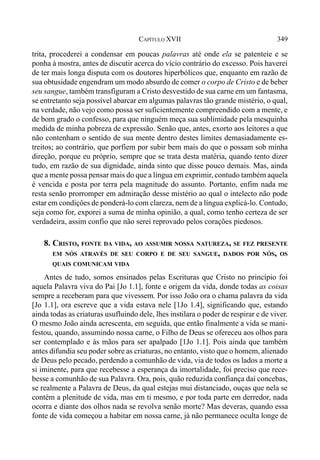 349CAPÍTULO XVII
trita, procederei a condensar em poucas palavras até onde ela se patenteie e se
ponha à mostra, antes de discutir acerca do vício contrário do excesso. Pois haverei
de ter mais longa disputa com os doutores hiperbólicos que, enquanto em razão de
sua obtusidade engendram um modo absurdo de comer o corpo de Cristo e de beber
seu sangue, também transfiguram a Cristo desvestido de sua carne em um fantasma,
se entretanto seja possível abarcar em algumas palavras tão grande mistério, o qual,
na verdade, não vejo como possa ser suficientemente compreendido com a mente, e
de bom grado o confesso, para que ninguém meça sua sublimidade pela mesquinha
medida de minha pobreza de expressão. Senão que, antes, exorto aos leitores a que
não contenham o sentido de sua mente dentro destes limites demasiadamente es-
treitos; ao contrário, que porfiem por subir bem mais do que o possam sob minha
direção, porque eu próprio, sempre que se trata desta matéria, quando tento dizer
tudo, em razão de sua dignidade, ainda sinto que disse pouco demais. Mas, ainda
que a mente possa pensar mais do que a língua em exprimir, contudo também aquela
é vencida e posta por terra pela magnitude do assunto. Portanto, enfim nada me
resta senão prorromper em admiração desse mistério ao qual o intelecto não pode
estar em condiçôes de ponderá-lo com clareza, nem de a língua explicá-lo. Contudo,
seja como for, exporei a suma de minha opinião, a qual, como tenho certeza de ser
verdadeira, assim confio que não serei reprovado pelos corações piedosos.
8. CRISTO, FONTE DA VIDA, AO ASSUMIR NOSSA NATUREZA, SE FEZ PRESENTE
EM NÓS ATRAVÉS DE SEU CORPO E DE SEU SANGUE, DADOS POR NÓS, OS
QUAIS COMUNICAM VIDA
Antes de tudo, somos ensinados pelas Escrituras que Cristo no princípio foi
aquela Palavra viva do Pai [Jo 1.1], fonte e origem da vida, donde todas as coisas
sempre a receberam para que vivessem. Por isso João ora o chama palavra da vida
[Jo 1.1], ora escreve que a vida estava nele [1Jo 1.4], significando que, estando
ainda todas as criaturas usufluindo dele, lhes instilara o poder de respirar e de viver.
O mesmo João ainda acrescenta, em seguida, que então finalmente a vida se mani-
festou, quando, assumindo nossa carne, o Filho de Deus se ofereceu aos olhos para
ser contemplado e às mãos para ser apalpado [1Jo 1.1]. Pois ainda que também
antes difundia seu poder sobre as criaturas, no entanto, visto que o homem, alienado
de Deus pelo pecado, perdendo a comunhão de vida, via de todos os lados a morte a
si iminente, para que recebesse a esperança da imortalidade, foi preciso que rece-
besse a comunhão de sua Palavra. Ora, pois, quão reduzida confiança daí concebas,
se realmente a Palavra de Deus, da qual estejas mui distanciado, ouças que nela se
contém a plenitude de vida, mas em ti mesmo, e por toda parte em derredor, nada
ocorra e diante dos olhos nada se revolva senão morte? Mas deveras, quando essa
fonte de vida começou a habitar em nossa carne, já não permanece oculta longe de
 