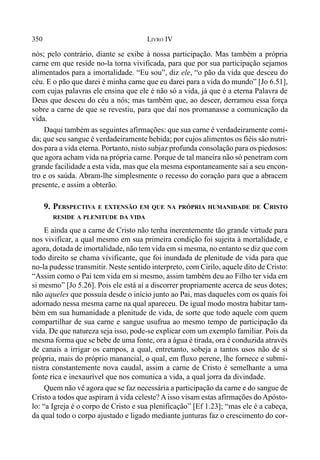 350 LIVRO IV
nós; pelo contrário, diante se exibe à nossa participação. Mas também a própria
carne em que reside no-la torna vivificada, para que por sua participação sejamos
alimentados para a imortalidade. “Eu sou”, diz ele, “o pão da vida que desceu do
céu. E o pão que darei é minha carne que eu darei para a vida do mundo” [Jo 6.51],
com cujas palavras ele ensina que ele é não só a vida, já que é a eterna Palavra de
Deus que desceu do céu a nós; mas também que, ao descer, derramou essa força
sobre a carne de que se revestiu, para que daí nos promanasse a comunicação da
vida.
Daqui também as seguintes afirmações: que sua carne é verdadeiramente comi-
da; que seu sangue é verdadeiramente bebida; por cujos alimentos os fiéis são nutri-
dos para a vida eterna. Portanto, nisto subjaz profunda consolação para os piedosos:
que agora acham vida na própria carne. Porque de tal maneira não só penetram com
grande facilidade a esta vida, mas que ela mesma espontaneamente sai a seu encon-
tro e os saúda. Abram-lhe simplesmente o recesso do coração para que a abracem
presente, e assim a obterão.
9. PERSPECTIVA E EXTENSÃO EM QUE NA PRÓPRIA HUMANIDADE DE CRISTO
RESIDE A PLENITUDE DA VIDA
E ainda que a carne de Cristo não tenha inerentemente tão grande virtude para
nos vivificar, a qual mesmo em sua primeira condição foi sujeita à mortalidade, e
agora, dotada de imortalidade, não tem vida em si mesma, no entanto se diz que com
todo direito se chama vivificante, que foi inundada de plenitude de vida para que
no-la pudesse transmitir. Neste sentido interpreto, com Cirilo, aquele dito de Cristo:
“Assim como o Pai tem vida em si mesmo, assim também deu ao Filho ter vida em
si mesmo” [Jo 5.26]. Pois ele está aí a discorrer propriamente acerca de seus dotes;
não aqueles que possuía desde o início junto ao Pai, mas daqueles com os quais foi
adornado nessa mesma carne na qual apareceu. De igual modo mostra habitar tam-
bém em sua humanidade a plenitude de vida, de sorte que todo aquele com quem
compartilhar de sua carne e sangue usufrua ao mesmo tempo de participação da
vida. De que natureza seja isso, pode-se explicar com um exemplo familiar. Pois da
mesma forma que se bebe de uma fonte, ora a água é tirada, ora é conduzida através
de canais a irrigar os campos, a qual, entretanto, sobeja a tantos usos não de si
própria, mais do próprio manancial, o qual, em fluxo perene, lhe fornece e submi-
nistra constantemente nova caudal, assim a carne de Cristo é semelhante a uma
fonte rica e inexaurível que nos comunica a vida, a qual jorra da divindade.
Quem não vê agora que se faz necessária a participação da carne e do sangue de
Cristo a todos que aspiram à vida celeste? A isso visam estas afirmações do Apósto-
lo: “a Igreja é o corpo de Cristo e sua plenificação” [Ef 1.23]; “mas ele é a cabeça,
da qual todo o corpo ajustado e ligado mediante junturas faz o crescimento do cor-
 