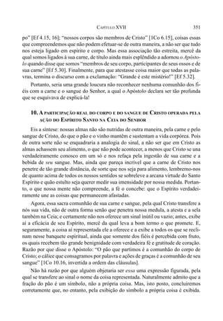 351CAPÍTULO XVII
po” [Ef 4.15, 16]; “nossos corpos são membros de Cristo” [1Co 6.15], coisas essas
que compreendemos que não podem efetuar-se de outra maneira, a não ser que tudo
nos esteja ligado em espírito e corpo. Mas essa associação tão estreita, mercê da
qual somos ligados à sua carne, de título ainda mais esplêndido a adornou o Apósto-
lo quando disse que somos “membros de seu corpo, participantes de seus ossos e de
sua carne” [Ef 5.30]. Finalmente, para que atestasse coisa maior que todas as pala-
vras, termina o discurso com a exclamação: “Grande é este mistério!” [Ef 5.32].
Portanto, seria uma grande loucura não reconhecer nenhuma comunhão dos fi-
éis com a carne e o sangue do Senhor, a qual o Apóstolo declara ser tão profunda
que se esquivava de explicá-la!
10.A PARTICIPAÇÃO REAL DO CORPO E DO SANGUE DE CRISTO OPERADA PELA
AÇÃO DO ESPÍRITO SANTO NA CEIA DO SENHOR
Eis a síntese: nossas almas não são nutridas de outra maneira, pela carne e pelo
sangue de Cristo, do que o pão e o vinho mantêm e sustentam a vida corpórea. Pois
de outra sorte não se enquadraria a analogia do sinal, a não ser que em Cristo as
almas achassem seu alimento, o que não pode acontecer, a menos que Cristo se una
verdadeiramente conosco em um só e nos refaça pela ingestão de sua carne e a
bebida de seu sangue. Mas, ainda que pareça incrível que a carne de Cristo nos
penetre de tão grande distância, de sorte que nos seja para alimento, lembremo-nos
de quanto acima de todos os nossos sentidos se sobreleve a arcana virtude do Santo
Espírito e quão estulto seja querer medir sua imensidade por nossa medida. Portan-
to, o que nossa mente não compreende, a fé o concebe: que o Espírito verdadei-
ramente une as coisas que permanecem afastadas.
Agora, essa sacra comunhão de sua carne e sangue, pela qual Cristo transfere a
nós sua vida, não de outra forma senão que penetra nossa medula, a atesta e a sela
também na Ceia; e certamente não nos oferece um sinal inútil ou vazio; antes, exibe
aí a eficácia de seu Espírito, mercê da qual leva a bom termo o que promete. E,
seguramente, a coisa aí representada ele a oferece e a exibe a todos os que se recli-
nam nesse banquete espiritual, ainda que somente dos fiéis é percebida com fruto,
os quais recebem tão grande benignidade com verdadeira fé e gratitude de coração.
Razão por que disse o Apóstolo: “O pão que partimos é a comunhão do corpo de
Cristo; o cálice que consagramos por palavra e ações de graças é a comunhão de seu
sangue” [1Co 10.16, invertida a ordem das cláusulas].
Não há razão por que alguém objetaria ser essa uma expressão figurada, pela
qual se transfere ao sinal o nome da coisa representada. Naturalmente admito que a
fração do pão é um símbolo, não a própria coisa. Mas, isto posto, concluiremos
corretamente que, no entanto, pela exibição do símbolo a própria coisa é exibida.
 