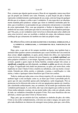 352 LIVRO IV
Pois, a menos que alguém queira acusar a Deus de ser enganador, nunca ouse dizer
que ele propôs um símbolo sem valor. Portanto, se pela fração do pão o Senhor
representa verdadeiramente a participação de seu corpo, está mui longe de qualquer
dúvida que aí se depare e exiba o que é verdadeiro. E esta regra deve ser absoluta-
mente mantida pelos piedosos: sempre que vêem os símbolos instituídos pelo Se-
nhor, que aí meditem e se persuadam de que certamente está presente a veracidade
da coisa representada. Pois, com que propósito o Senhor te depositaria à mão o
símbolo de seu corpo, senão para que mais te convença de sua verdadeira participa-
ção? Ora, pois, se um verdadeiro sinal visível nos é oferecido para selar a dádiva de
uma coisa invisível, uma vez recebido o símbolo do corpo, não tenhamos menos
confiança de que certamente ele também nos dará seu próprio corpo.
11.ASANTA CEIA CONTA DE DOIS ELEMENTOS: O MATERIAL SIMBOLIZANTE, E
O ESPIRITUAL SIMBOLIZADO, A CONFERIR-NOS REAL PARTICIPAÇÃO DE
CRISTO
Digo, pois, o que não só foi sempre recebido na Igreja, mas também hoje o
ensinam todos quantos sentem corretamente que o sacro mistério da Ceia consta de
duas coisas: sinais corpóreos, os quais, postos diante dos olhos, nos representam
coisas invisíveis, segundo o alcance de nossa fraqueza; e a verdade espiritual, que
pelos próprios símbolos é, a um tempo, figurada e exibida. De que natureza é essa
verdade, quando a quero expor de forma familiar, costumo propor três coisas: o
significado, a matéria, que dele depende, e a virtude ou efeito, que de um e da outra
se segue. O significado está sitado nas promessas, as quais, por assim dizer, estão
implícitas no sinal. Chamo Cristo a matéria ou substância, com sua morte e ressur-
reição. Entendo por efeito, porém, a redenção, a justiça, a santificação e a vida
eterna, e todos e quaisquer outros benefícios que Cristo nos confere.
Todavia, ainda que todas estas coisas dizem respeito à fé, no entanto não deixo
nenhum lugar a esta cavilação: como se, ao dizer que Cristo é percebido pela fé,
quero que ele seja concebido apenas pela inteligência e pela imaginação. Pois as
promessas no-lo oferecem não como se a ele nos apegássenos apenas em visualiza-
ção e destituído conhecimento, mas, ao contrário, de tal modo que usufruímos dele
verdadeira participação. E, com efeito, não vejo como alguém que confia na cruz de
Cristo tenha redenção e justiça, em sua morte tenha vida, a não ser calcado, acima
de tudo, na verdadeira comunhão do próprio Cristo. Pois esses benefícios não nos
adviriam, a menos que antes Cristo se fizesse nosso.
Digo, pois, que no mistério da Ceia, mediante os símbolos do pão e do vinho,
Cristo se nos exibe verdadeiramente, e deveras seu corpo e sangue, nos quais cum-
priu toda obediência no interesse de conseguir nossa justiça, para que, com efeito,
 