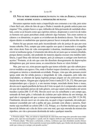 38 LIVRO IV
13. NÃO SE PODE ESPERAR PERFEIÇÃO PLENA NA VIDA DA IGREJA, VISTO QUE
ESTARÁ SEMPRE SUJEITA A IMPERFEIÇÕES HUMANAS
Devemos suportar muito mais a imperfeição nos costumes e na vida, pois nisto
é bem fácil cair, além do fato de que o Diabo é munido de grande astúcia para nos
enganar.8
Ora, sempre houve os que, imbuídos de falsa persuasão de santidade abso-
luta, como se já fossem como que espíritos etéreos, desprezam o convívio de todos
os homens nos quais percebam ainda subsistir algo humano. Tais eram outrora os
cátaros e os donatistas, os quais se avizinhavam da demência desses. Tais são hoje
alguns dentre os anabatistas que querem parecer haver avançado acima dos outros.
Outros há que pecam mais pelo inconsiderado zelo de justiça do que por essa
insana soberba. Pois, sempre que entre aqueles aos quais é anunciado o evangelho
não vêem deste fruto de vida corresponder à doutrina, imediatamente julgam não
existir aí nenhuma igreja. Certamente não deixa de ser justo que se sintam ofendido,
porque damos ocasião, não podendo de maneira alguma escusar esta maldita indo-
lência, à qual Deus não deixará impune, pois já começou a castigar com horríveis
açoites.9
Portanto, ai de nós que com tão dissoluto desregramento de depravações
delinqüimos que, por nossa causa, as consciências fracas se vêem feridas!
Mas, por sua vez, nisto pecam aqueles que temos referido: que não sabem pres-
crever medida a seu agravo. Ora, onde o Senhor requer clemência, uma vez omitida,
entregam-se inteiros a imoderada severidade. Porque, visto que não pensam existir
igreja onde não há sólida pureza e integridade de vida, enquanto, pelo ódio das
impiedades, se afastam da Igreja legítima porque julgam ser ela conivente com a
facção dos ímpios.Alegam que a Igreja de Cristo é santa [Ef 5.26, 27]. Mas para que
compreendam que a Igreja é, a um mesmo tempo, mesclada dentre bons e maus,
devem ouvir aquela parábola da boca de Cristo na qual ela é comparada a uma rede
em que são ajuntados peixes de todo gênero, sem que sejam selecionados até serem
trazidos à praia [Mt 13.47-50]. Devem ouvir ser ela semelhante a um campo que,
semeado de bom grão, é infectado de cizânias por ação dolosa de um inimigo, da
qual não é expurgado até que a messe seja transportada para a eira [Mt 13.24-30].
Finalmente, devem ouvir ser ela uma eira, na qual o trigo é ajuntado, devendo per-
manecer escondido por sob a palha até que, joeirado com abano e peneira, final-
mente seja recolhido ao celeiro [Mt 3.12]. Porque, se o Senhor declara que a Igreja
haverá de labutar até o dia do Juízo com este mal, que seja onerada da mistura dos
réprobos, em vão a procuram destituída de toda e qualquer mancha.
8. Primeira edição: “Mas, em tolerar-se imperfeição de vida muito mais longe deve proceder nossa indul-
gência, pois, aqui mui escorregadia é a queda, nem de vulgares artifícios aqui ciladas nos arma Satanás.”
9. Primeira edição: “Mui justa é, certamente, a ofensa, e [ofensa] a que mais abundante ocasião oferece-
mos neste século misérrimo. Nem se permite excusar nossa maldita inação, que o Senhor não deixará impunida,
senão que começa já a castigar com pesados açoites.”
 