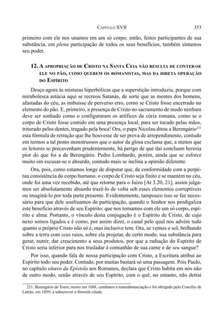 353CAPÍTULO XVII
primeiro com ele nos unamos em um só corpo; então, feitos participantes de sua
substância, em plena participação de todos os seus benefícios, também sintamos
seu poder.
12. A APROPRIAÇÃO DE CRISTO NA SANTA CEIA NÃO RESULTA DE CONTER-SE
ELE NO PÃO, COMO QUEREM OS ROMANISTAS, MAS DA DIRETA OPERAÇÃO
DO ESPÍRITO
Desço agora às misturas hiperbólicas que a superstição introduziu, porque com
mirabolesca astúcia aqui se recreou Satanás, de sorte que as mentes dos homens,
afastadas do céu, as imbuísse de perverso erro, como se Cristo fosse encerrado no
elemento do pão. E, primeiro, a presença de Cristo no sacramento de modo nenhum
deve ser sonhado como o configuraram os artífices da cúria romana, como se o
corpo de Cristo fosse contido em uma presença local, para ser tocado pelas mãos,
triturado pelos dentes, tragado pela boca! Ora, o papa Nicolau ditou a Berengário221
esta fórmula de retração que lhe houvesse de ser prova de arrependimento, contudo
em termos a tal ponto monstruosos que o autor da glosa exclama que, a menos que
os leitores se precavenham prudentemente, há perigo de que daí concluam heresia
pior do que foi a de Berengário. Pedro Lombardo, porém, ainda que se esforce
muito em escusar-se o absurdo, contudo mais se inclina a opinião diferente.
Ora, pois, como estamos longe de disputar que, de conformidade com a perpé-
tua consistência do corpo humano, o corpo de Cristo seja finito e se mantém no céu,
onde foi uma vez recebido, até que retorne para o Juízo [At 3.20, 21], assim julga-
mos ser absolutamente absurdo trazê-lo de volta sob esses elementos corruptíveis
ou imaginá-lo por toda parte presente. Evidentemente, tampouco isso se faz neces-
sário para que dele usufruamos de participação, quando o Senhor nos prodigaliza
este benefício através de seu Espírito: que nos tornamos com ele um só corpo, espí-
rito e alma. Portanto, o vínculo desta conjugação é o Espírito de Cristo, de cujo
nexo somos ligados e é como, por assim dizer, o canal pelo qual nos advém tudo
quanto o próprio Cristo não só é, mas inclusive tem. Ora, se vemos o sol, brilhando
sobre a terra com seus raios, sobre ela projetar, de certo modo, sua substância para
gerar, nutrir, dar crescimento a seus produtos, por que a radiação do Espírito de
Cristo seria inferior para nos trasladar à comunhão de sua carne e de seu sangue?
Por isso, quando fala de nossa participação com Cristo, a Escritura atribui ao
Espírito todo seu poder. Contudo, por muitas bastará só uma passagem. Pois Paulo,
no capítulo oitavo da Epístola aos Romanos, declara que Cristo habita em nós não
de outro modo, senão através de seu Espírito, com o quê, no entanto, não detrai
221. Berengário de Tours, morto em 1088, combateu a transubstanciação e foi obrigado pelo Concílio de
Latrão, em 1059, a subscrever a fórmula citada.
 
