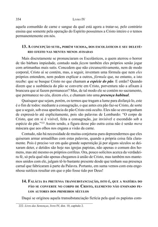 354 LIVRO IV
aquela comunhão de carne e sangue da qual está agora a tratar-se, pelo contrário
ensina que somente pela operação do Espírito possuímos a Cristo inteiro e o temos
permanentemente em nós.
13. A CONCEPÇÃO SUTIL, PORÉM VICIOSA, DOS ESCOLÁSTICOS E SEU DELETÉ-
RIO EFEITO NAS MENTES MENOS AVISADAS
Mais discretamente se pronunciaram os Escolásticos, a quem aterrou o horror
de tão bárbara impiedade, contudo nada fazem também eles próprios senão jogar
com artimanhas mais sutis. Concedem que não circunscritivamente, nem de modo
corporal, Cristo aí se contém, mas, a seguir, inventam uma fórmula que nem eles
próprios entendem, nem podem explicar a outros, fórmula que, no entanto, a isto
recebe: que se busque Cristo no que chamam a espécie do pão. E então? Quando
dizem que a susbtância do pão se converte em Cristo, porventura não a afixam à
brancura que aí fazem permanecer? Mas, de tal modo ele se contém no sacramento,
que permanece no céu, dizem eles, e chamam isto uma presença habitual.
Quaisquer que sejam, porém, os termos que tragam a lume para disfarçá-lo, este
é o fim de todos: mediante a consagração, o que antes era pão faz-se Cristo, de sorte
que a seguir, sob essa aparência do pão Cristo está oc