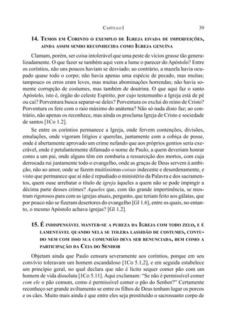 39CAPÍTULO I
14. TEMOS EM CORINTO O EXEMPLO DE IGREJA EIVADA DE IMPERFEIÇÕES,
AINDA ASSIM SENDO RECONHECIDA COMO IGREJA GENUÍNA
Clamam, porém, ser coisa intolerável que uma peste de vícios grasse tão genera-
lizadamente. O que fazer se também aqui vem a lume o parecer do Apóstolo? Entre
os coríntios, não uns poucos haviam se desviado; ao contrário, a mazela havia ocu-
pado quase todo o corpo; não havia apenas uma espécie de pecado, mas muitas;
tampouco os erros eram leves, mas muitas abominações horrendas; não havia so-
mente corrupção de costumes, mas também de doutrina. O que aqui faz o santo
Apóstolo, isto é, órgão do celeste Espírito, por cujo testemunho a Igreja está de pé
ou cai? Porventura busca separar-se deles? Porventura os exclui do reino de Cristo?
Porventura os fere com o raio máximo do anátema? Não só nada disto faz; ao con-
trário, não apenas os reconhece, mas ainda os proclama Igreja de Cristo e sociedade
de santos [1Co 1.2].
Se entre os coríntios permanece a Igreja, onde fervem contenções, divisões,
emulações, onde vigoram litígios e querelas, juntamente com a cobiça de posse,
onde é abertamente aprovado um crime nefando que aos próprios gentios seria exe-
crável, onde é petulantemente difamado o nome de Paulo, a quem deveriam honrar
como a um pai, onde alguns têm em zombaria a ressureição dos mortos, com cuja
derrocada rui juntamente todo o evangelho, onde as graças de Deus servem à ambi-
ção, não ao amor, onde se fazem muitíssimas coisas indecente e desordenamente, e
visto que permanece que aí não é repudiado o ministério da Palavra e dos sacramen-
tos, quem ouse arrebatar o título de igreja àqueles a quem não se pode impingir a
décima parte desses crimes? Aqueles que, com tão grande impertinência, se mos-
tram rigorosos para com as igrejas atuais, pergunto, que teriam feito aos gálatas, que
por pouco não se fizeram desertores do evangelho [Gl 1.6], entre os quais, no entan-
to, o mesmo Apóstolo achava igrejas? [Gl 1.2].
15. É INDISPENSÁVEL MANTER-SE A PUREZA DA IGREJA COM TODO ZELO, E É
LAMENTÁVEL QUANDO NELA SE TOLERA LASSIDÃO DE COSTUMES, CONTU-
DO NEM COM ISSO SUA COMUNHÃO DEVA SER RENUNCIADA, BEM COMO A
PARTICIPAÇÃO DA CEIA DO SENHOR
Objetam ainda que Paulo censura severamente aos coríntios, porque em seu
convívio toleravam um homem escandaloso [1Co 5.1,2], e em seguida estabelece
um princípio geral, no qual declara que não é lícito sequer comer pão com um
homem de vida dissoluta [1Co 5.11]. Aqui exclamam: “Se não é permissível comer
com ele o pão comum, como é permissível comer o pão do Senhor?” Certamente
reconheço ser grande aviltamento se entre os filhos de Deus tenham lugar os porcos
e os cães. Muito mais ainda é que entre eles seja prostituído o sacrossanto corpo de
 