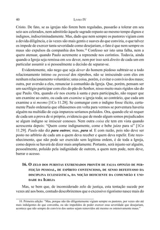 40 LIVRO IV
Cristo. De fato, se as igrejas não forem bem reguladas, passarão a tolerar em seu
seio aos celerados, nem admitirão àquele sagrado repasto ao mesmo tempo dignos e
indignos, indiscriminadamente. Mas, dado que nem sempre os pastores vigiam com
a devida diligência, e às vezes são mais gentis e suaves do que conviria, o que talvez
os impede de exercer tanta severidade como desejariam, o fato é que nem sempre os
maus são expulsos da companhia dos bons.10
Confesso ser isto uma falha, nem a
quero atenuar, quando Paulo acremente a repreende nos coríntios. Todavia, ainda
quando a Igreja seja remissa em seu dever, nem por isso será direito de cada um em
particular assumir a si pessoalmente a decisão de separar-se.
Evidentemente, não nego que seja dever do homem piedoso subtrair-se a todo
relacionamento íntimo ou pessoal dos réprobos, não se imiscuindo com eles em
nenhum relacionamento voluntário; uma coisa, porém, é evitar o convívio dos maus;
outra, por aversão a eles, renunciar à comunhão da Igreja. Que, porém, pensam ser
um sacrilégio participar com eles do pão do Senhor, nisso muito mais rígidos são do
que Paulo. Ora, quando ele nos exorta à santa e pura participação, não requer que
um examine ao outro, ou cada um examine a igreja toda; ao contrário, que cada um
examine a si mesmo [1Co 11.28]. Se comungar com o indigno fosse ilícito, certa-
mente Paulo ordenaria que olhássemos em volta para vermos se porventura haveria
alguém na multidão de cuja impureza seríamos poluídos. Ora, quando ele só requer
de cada um a prova de si próprio, evidencia que de modo algum somos prejudicados
se algum indigno se imiscuir conosco. Nem outra coisa ele tem em vista quando
acrescenta depois: “Quem come indignamente, come e bebe juízo para si” [1Co
11.29]. Paulo não diz para outros; mas, para si. E com razão, pois não deve ser
posto no arbítrio de cada um a quem deva receber e quem deva repelir. Este reco-
nhecimento, que não pode ser exercido sem legítima ordem, é de toda a Igreja,
como depois se haverá de dizer mais amplamente. Portanto, será injusto ser alguém,
pessoalmente, poluído pela indignidade de outrem, a quem nem pode, nem deve,
barrar o acesso.
16. O ZELO DOS PURISTAS EXTREMADOS PROVÉM DE FALSA OPINIÃO DE PER-
FEIÇÃO PESSOAL, DE ESPÍRITO CONTENCIOSO, DE SENSO DEFEITUOSO DA
DISCIPLINA ECLESIÁSTICA, DA NOÇÃO DEFICIENTE DA COMUNHÃO E UNI-
DADE DA IGREJA
Mas, se bem que, de inconsiderado zelo de justiça, esta tentação sucede por
vezes até aos bons, contudo descobriremos que o excessivo rigorismo nasce mais do
10. Primeira edição: “Mas, porque não tão diligentemente vigiam sempre os pastores, por vezes são até
mais indulgentes do que convenha, ou são impedidos de poder exercer essa severidade que desejariam,
acontece que não sempre do convívio dos santos sejam removidos até mesmo os ostensivamente maus.”
 