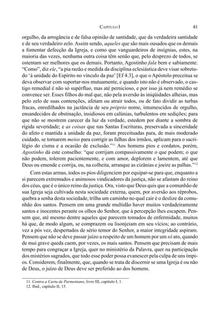 41CAPÍTULO I
orgulho, da arrogância e de falsa opinião de santidade, que da verdadeira santidade
e de seu verdadeiro zelo.Assim sendo, aqueles que são mais ousados que os demais
a fomentar defecção da Igreja, e como que vanguardeiros de insígnias, estes, na
maioria das vezes, nenhuma outra coisa têm senão que, pelo desprezo de todos, se
ostentam ser melhores que os demais. Portanto, Agostinho fala bem e sabiamente:
“Como”, diz ele, “a pia razão e medida da disciplina eclesiástica deve visar sobretu-
do ‘à unidade do Espírito no vínculo da paz’ [Ef 4.3], o que o Apóstolo preceitua se
deva observar com suportar-nos mutuamente, e quando isto não é observado, o cas-
tigo remedial é não só supérfluo, mas até pernicioso, e por isso já nem remédio se
convence ser. Esses filhos do mal que, não pela aversão às iniqüidades alheias, mas
pelo zelo de suas contenções, afetam ou atrair todos, ou de fato dividir as turbas
fracas, enredilhados na jactância de seu próprio nome, intumescidos de orgulho,
ensandecidos de obstinação, insidiosos em calúnias, turbulentos em sedições; para
que não se mostrem carecer da luz da verdade, estedem por diante a sombra de
rígida severidade; e as coisas que nas Santas Escrituras, preservada a sinceridade
do afeto e mantida a unidade da paz, foram preceituadas para, de mais moderado
cuidado, se tornarem meios para corrigir as falhas dos irmãos, aplicam para o sacri-
légio do cisma e a ocasião de exclusão.”11
Aos homens pios e cordatos, porém,
Agostinho dá este conselho: “que corrijam compassivamente o que podem; o que
não podem, tolerem pacientemente, e com amor, deplorem e lamentem, até que
Deus ou emende e corrija, ou, na colheita, arranque as cizânias e joeire as palhas.”12
Com estas armas, todos os pios diligenciem por equipar-se para que, enquanto a
si parecem extremados e animosos vindicadores da justiça, não se afastam do reino
dos céus, que é o único reino da justiça. Ora, visto que Deus quis que a comunhão de
sua Igreja seja cultivada nesta sociedade externa, quem, por aversão aos réprobos,
quebra a senha desta sociedade, trilha um caminho no qual cair é o deslize da comu-
nhão dos santos. Pensem em uma grande multidão haver muitos verdadeiramente
santos e inocentes perante os olhos do Senhor, que à percepção lhes escapem. Pen-
sem que, até mesmo dentre aqueles que parecem tomados de enfermidade, muitos
há que, de modo algum, se comprazem ou lisonjeiam em seu vícios; ao contrário,
vez a pós vez, despertados de sério temor do Senhor, a maior integridade aspiram.
Pensem que não se deve passar juízo a respeito de um homem por um só ato, quando
de mui grave queda caem, por vezes, os mais santos. Pensem que precisam de mais
tempo para congraçar a Igreja, quer no ministério da Palavra, quer na participação
dos mistérios sagrados, que todo esse poder possa evanescer pela culpa de uns ímpi-
os. Considerem, finalmente, que, quando se trata de discernir se uma Igreja é ou não
de Deus, o juízo de Deus deve ser preferido ao dos homens.
11. Contra a Carta de Parmeniano, livro III, capítulo I, 1.
12. Ibid., capítulo II, 15.
 