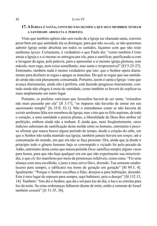 42 LIVRO IV
17. AIGREJA É SANTA, CONTUDO NÃO SIGNIFICA QUE SEUS MEMBROS TENHAM
A SANTIDADE ABSOLUTA E PERFEITA
Visto que também opõem não sem razão de a Igreja ser chamada santa, convém
pesar bem em que santidade ela se distingue, para que não suceda, se não queremos
admitir Igreja senão absoluta em todos os sentidos, façamos com que não reste
nenhuma Igreja. Certamente, é verdadeiro o que Paulo diz: “como também Cristo
amou a Igreja e a si mesmo se entregou por ela, para a santificar, purificando-a com
a lavagem da água, pela palavra, para a apresentar a si mesmo igreja gloriosa, sem
mácula, nem ruga, nem coisa semelhante, mas santa e irrepreensível” [Ef 5.25-27].
Entretanto, também nada é menos verdadeiro que isto: que o Senhor opera diaria-
mente para desfazer as rugas e apagar as manchas. Do quê se segue que sua santida-
de ainda não está plenamente consumada. Portanto, assim é santa a Igreja: visto que
avança diariamente, ainda não é perfeita, está fazendo progresso diariamente, con-
tudo ainda não chegou à meta de santidade, como também se haverá de explicar-se
mais amplamente em outro lugar.
Portanto, os profetas vaticinam que Jerusalém haverá de ser santa, “estranhos
não mais passarão por ela” [Jl 3.17], “os impuros não haverão de entrar em seu
sacrossanto templo” [Is 35.8; 52.1]. Não o entendamos como se não haveria de
existir nenhuma falta nos membros da Igreja; mas visto que os fiéis aspiram, de todo
o coração, a uma santidade e pureza plenas, a liberalidade de Deus lhes atribui tal
perfeição, embora ainda não a tenham. E ainda que, mais freqüentemente, raros
indícios subsistam de santificação deste molde entre os homens, entretanto é preci-
so afirmar que nunca houve algum período de tempo, desde a criação do orbe, em
que o Senhor não tenha mantido sua Igreja; também jamais haverá um tempo, até a
consumação do mundo, em que ela não se faça presente. Ora, ainda que já desde o
princípio todo o gênero humano haja se corrompido e viciado foi pelo pecado de
Adão, entretanto desta como que massa poluída Deus santifica sempre alguns vasos
para honra, para que não haja qualquer era em que não experimente sua misericór-
dia, o que ele fez manifesto por meio de promessas infalíveis, como estas: “Fiz uma
aliança com meu escolhido, e jurei a meu servo Davi, dizendo: Tua semente estabe-
lecerei para sempre, e edificarei teu trono de geração em geração” [Sl 89.3, 4].
Igualmente: “Porque o Senhor escolheu a Sião; desejou-a para habitação, dizendo:
Este é meu lugar de repouso para sempre; aqui habitarei, pois o desejei” [Sl 132.13,
14]. Também: “Isto diz o Senhor, que dá o sol para luz do dia, a lua e as estrelas para
luz da noite. Se estas ordenanças falharem diante de mim, então a semente de Israel
também cessará” [Jr 31.35, 36].
 