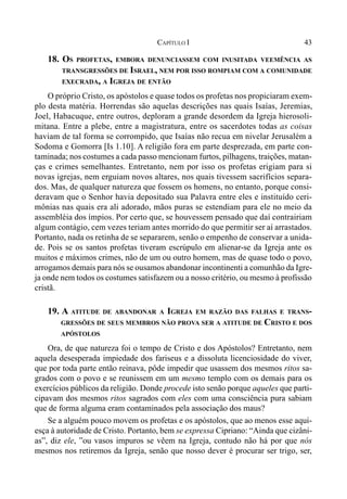 43CAPÍTULO I
18. OS PROFETAS, EMBORA DENUNCIASSEM COM INUSITADA VEEMÊNCIA AS
TRANSGRESSÕES DE ISRAEL, NEM POR ISSO ROMPIAM COM A COMUNIDADE
EXECRADA, A IGREJA DE ENTÃO
O próprio Cristo, os apóstolos e quase todos os profetas nos propiciaram exem-
plo desta matéria. Horrendas são aquelas descrições nas quais Isaías, Jeremias,
Joel, Habacuque, entre outros, deploram a grande desordem da Igreja hierosoli-
mitana. Entre a plebe, entre a magistratura, entre os sacerdotes todas as coisas
haviam de tal forma se corrompido, que Isaías não recua em nivelar Jerusalém a
Sodoma e Gomorra [Is 1.10]. A religião fora em parte desprezada, em parte con-
taminada; nos costumes a cada passo mencionam furtos, pilhagens, traições, matan-
ças e crimes semelhantes. Entretanto, nem por isso os profetas erigiam para si
novas igrejas, nem erguiam novos altares, nos quais tivessem sacrifícios separa-
dos. Mas, de qualquer natureza que fossem os homens, no entanto, porque consi-
deravam que o Senhor havia depositado sua Palavra entre eles e instituído ceri-
mônias nas quais era ali adorado, mãos puras se estendiam para ele no meio da
assembléia dos ímpios. Por certo que, se houvessem pensado que daí contrairiam
algum contágio, cem vezes teriam antes morrido do que permitir ser aí arrastados.
Portanto, nada os retinha de se separarem, senão o empenho de conservar a unida-
de. Pois se os santos profetas tiveram escrúpulo em alienar-se da Igreja ante os
muitos e máximos crimes, não de um ou outro homem, mas de quase todo o povo,
arrogamos demais para nós se ousamos abandonar incontinenti a comunhão da Igre-
ja onde nem todos os costumes satisfazem ou a nosso critério, ou mesmo à profissão
cristã.
19. A ATITUDE DE ABANDONAR A IGREJA EM RAZÃO DAS FALHAS E TRANS-
GRESSÕES DE SEUS MEMBROS NÃO PROVA SER A ATITUDE DE CRISTO E DOS
APÓSTOLOS
Ora, de que natureza foi o tempo de Cristo e dos Apóstolos? Entretanto, nem
aquela desesperada impiedade dos fariseus e a dissoluta licenciosidade do viver,
que por toda parte então reinava, pôde impedir que usassem dos mesmos ritos sa-
grados com o povo e se reunissem em um mesmo templo com os demais para os
exercícios públicos da religião. Donde procede isto senão porque aqueles que parti-
cipavam dos mesmos ritos sagrados com eles com uma consciência pura sabiam
que de forma alguma eram contaminados pela associação dos maus?
Se a alguém pouco movem os profetas e os apóstolos, que ao menos esse aqui-
esça à autoridade de Cristo. Portanto, bem se expressa Cipriano: “Ainda que cizâni-
as”, diz ele, ”ou vasos impuros se vêem na Igreja, contudo não há por que nós
mesmos nos retiremos da Igreja, senão que nosso dever é procurar ser trigo, ser,
 