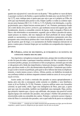 44 LIVRO IV
quanto nos seja possível, vasos de ouro ou de prata.13
Mas quebrar os vasos de barro
é apanágio exclusivo do Senhor, a quem também foi dada uma vara de ferro [Sl 2.9;
Ap 2.27], nem vindique para si quem quer que seja o que só é próprio ao Filho; de
sorte que seja bastante para joeirar a eira, limpar a palha e a todas as cizânias sepa-
rar por juízo humano [Mt 3.12; 13.40; Lc 3.17]. Soberba é tal obstinação, e sacríle-
ga presunção, que a ímpia loucura assume para si” etc. Portanto, permaneça fixado
um e outro destes dois pontos: primeiro, que nenhuma escusa tem aquele que, deli-
beradamente, deserta a comunhão exterior da Igreja, onde é pregada a Palavra de
Deus e são ministrados os sacramentos; segundo, que as faltas e pecados de outros,
sejam poucos ou muitos, não nos impeçam de fazer profissão de nossa religião
usando os sacramentos e os demais exercícios eclesiásticos juntamente com eles,
porquanto uma consciência piedosa não é nem ferida pela indignidade de outrem,
quer de pastor, quer de leigo; e os sacramentos do Senhor tampouco deixam de ser
puros e santos para o homem limpo por ser recebidos em companhia dos impuros e
perversos.
20. A IGREJA, LONGE DE SER PERFEITA, SE FUNDAMENTA E SE SUSTENTA NO
CONSTANTE PERDÃO DOS PECADOS
Seu rigorismo e arrogância avançam ainda mais, porque não reconhecem Igreja
se não for pura de todas e quaisquer manchas mínimas; de fato, exasperam-se com
os mestres probos, porque, ao exortarem os fiéis ao progresso, ensinam que em toda
a vida gemem sob o fardo das imperfeições e lutam por alcançar o perdão. Objetam,
pois, que desse modo os fiéis são distanciados da perfeição. Certamente que confes-
so que se deve insistir na perfeição, pela qual se deve laborar não lenta ou displicen-
temente, e muito menos cessar a labuta. Afirmo, porém, ser diabólica invenção de
sua confiança imbuir os ânimos enquanto estamos ainda no curso de nossa peregri-
nação terrena.
Assim sendo, no Credo a remissão dos pecados se anexa apropriadamente à
Igreja, pois esta não a conseguem senão somente os cidadãos e seus familiares,
como se lê no Profeta [Is 33.24]. Portanto, é preciso edificar antes esta Jerusalém
celestial, na qual tenha, então, lugar esta indulgência de Deus, para que, a quem
quer que seja ela concedida, também sua iniqüidade seja expurgada. Digo, porém,
que primeiro importa que a Igreja seja edificada, não porque seja possível existir
alguma Igreja sem remissão dos pecados, mas porque o Senhor não prometeu sua
misericórdia senão na comunhão dos santos. Portanto, o primeiro acesso à Igreja e
reino de Deus é a remissão dos pecados, sem a qual nada há de pacto ou conjunção
13. Primeira edição: “… somente que nos impõe mourejar para que possamos ser trigo, que nos devemos
empenhar e, quanto é possível, diligenciar por que sejamos vaso de ouro ou de prata.”
 