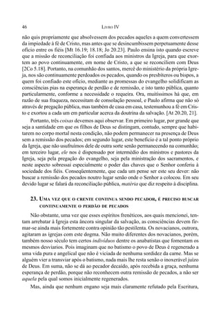 46 LIVRO IV
não quis propriamente que absolvessem dos pecados aqueles a quem convertessem
da impiedade à fé de Cristo, mas antes que se desincumbissem perpetuamente desse
ofício entre os fiéis [Mt 16.19; 18.18; Jo 20.23]. Paulo ensina isto quando escreve
que a missão de reconciliação foi confiada aos ministros da Igreja, para que exor-
tem ao povo continuamente, em nome de Cristo, a que se reconciliem com Deus
[2Co 5.18]. Portanto, na comunhão dos santos, mercê do ministério da própria Igre-
ja, nos são continuamente perdoados os pecados, quando os presbíteros ou bispos, a
quem foi confiado este ofício, mediante as promessas do evangelho solidificam as
consciências pias na esperança de perdão e de remissão, e isto tanto pública, quanto
particularmente, conforme a necessidade o requeira. Ora, muitíssimos há que, em
razão de sua fraqueza, necessitam de consolação pessoal, e Paulo afirma que não só
através de pregação pública, mas também de casa em casa, testemunhou a fé em Cris-
to e exortou a cada um em particular acerca da doutrina da salvação. [At 20.20, 21].
Portanto, três coisas devemos aqui observar. Em primeiro lugar, por grande que
seja a santidade em que os filhos de Deus se distingam, contudo, sempre que habi-
tarem no corpo mortal nesta condição, não podem permanecer na presença de Deus
sem a remissão dos pecados; em segundo lugar, este benefício é a tal ponto próprio
da Igreja, que não usufruímos dele de outra sorte senão permanecendo na comunhão;
em terceiro lugar, ele nos é dispensado por intermédio dos ministros e pastores da
Igreja, seja pela pregação do evangelho, seja pela ministração dos sacramentos, e
neste aspecto sobressai especialmente o poder das chaves que o Senhor conferiu à
sociedade dos fiéis. Conseqüentemente, que cada um pense ser este seu dever: não
buscar a remissão dos pecados noutro lugar senão onde o Senhor a colocou. Em seu
devido lugar se falará da reconciliação pública, matéria que diz respeito à disciplina.
23. UMA VEZ QUE O CRENTE CONTINUA SENDO PECADOR, É PRECISO BUSCAR
CONTINUAMENTE O PERDÃO DE PECADOS
Não obstante, uma vez que esses espíritos frenéticos, aos quais mencionei, ten-
tam arrebatar à Igreja esta âncora singular da salvação, as consciências devem fir-
mar-se ainda mais fortemente contra opinião tão pestilenta. Os novacianos, outrora,
agitaram as igrejas com este dogma. Não muito diferentes dos novacianos, porém,
também nosso século tem certos indivíduos dentre os anabatistas que fomentam os
mesmos desviarios. Pois imaginam que no batismo o povo de Deus é regenerado a
uma vida pura e angelical que não é viciada de nenhuma sordidez da carne. Mas se
alguém vier a transviar após o batismo, nada mais lhe resta senão o inoxerável juízo
de Deus. Em suma, não se dá ao pecador decaído, após recebida a graça, nenhuma
esperança de perdão, porque não reconhecem outra remissão de pecados, a não ser
aquela pela qual somos inicialmente regenerados.
Mas, ainda que nenhum engano seja mais claramente refutado pela Escritura,
 