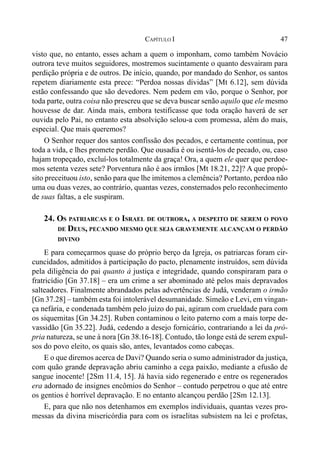 47CAPÍTULO I
visto que, no entanto, esses acham a quem o imponham, como também Novácio
outrora teve muitos seguidores, mostremos sucintamente o quanto desvairam para
perdição própria e de outros. De início, quando, por mandado do Senhor, os santos
repetem diariamente esta prece: “Perdoa nossas dívidas” [Mt 6.12], sem dúvida
estão confessando que são devedores. Nem pedem em vão, porque o Senhor, por
toda parte, outra coisa não prescreu que se deva buscar senão aquilo que ele mesmo
houvesse de dar. Ainda mais, embora testificasse que toda oração haverá de ser
ouvida pelo Pai, no entanto esta absolvição selou-a com promessa, além do mais,
especial. Que mais queremos?
O Senhor requer dos santos confissão dos pecados, e certamente contínua, por
toda a vida, e lhes promete perdão. Que ousadia é ou isentá-los de pecado, ou, caso
hajam tropeçado, excluí-los totalmente da graça! Ora, a quem ele quer que perdoe-
mos setenta vezes sete? Porventura não é aos irmãos [Mt 18.21, 22]? A que propó-
sito preceituou isto, senão para que lhe imitemos a clemência? Portanto, perdoa não
uma ou duas vezes, ao contrário, quantas vezes, consternados pelo reconhecimento
de suas faltas, a ele suspiram.
24. OS PATRIARCAS E O ISRAEL DE OUTRORA, A DESPEITO DE SEREM O POVO
DE DEUS, PECANDO MESMO QUE SEJA GRAVEMENTE ALCANÇAM O PERDÃO
DIVINO
E para começarmos quase do próprio berço da Igreja, os patriarcas foram cir-
cuncidados, admitidos à participação do pacto, plenamente instruídos, sem dúvida
pela diligência do pai quanto à justiça e integridade, quando conspiraram para o
fratricídio [Gn 37.18] – era um crime a ser abominado até pelos mais depravados
salteadores. Finalmente abrandados pelas advertências de Judá, venderam o irmão
[Gn 37.28] – também esta foi intolerável desumanidade. Simeão e Levi, em vingan-
ça nefária, e condenada também pelo juízo do pai, agiram com crueldade para com
os siquemitas [Gn 34.25]. Ruben contaminou o leito paterno com a mais torpe de-
vassidão [Gn 35.22]. Judá, cedendo a desejo fornicário, contrariando a lei da pró-
pria natureza, se une à nora [Gn 38.16-18]. Contudo, tão longe está de serem expul-
sos do povo eleito, os quais são, antes, levantados como cabeças.
E o que diremos acerca de Davi? Quando seria o sumo administrador da justiça,
com quão grande depravação abriu caminho a cega paixão, mediante a efusão de
sangue inocente! [2Sm 11.4, 15]. Já havia sido regenerado e entre os regenerados
era adornado de insignes encômios do Senhor – contudo perpetrou o que até entre
os gentios é horrível depravação. E no entanto alcançou perdão [2Sm 12.13].
E, para que não nos detenhamos em exemplos individuais, quantas vezes pro-
messas da divina misericórdia para com os israelitas subsistem na lei e profetas,
 
