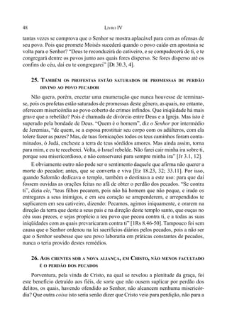 48 LIVRO IV
tantas vezes se comprova que o Senhor se mostra aplacável para com as ofensas de
seu povo. Pois que promete Moisés sucederá quando o povo caído em apostasia se
volta para o Senhor? “Deus te reconduzirá do cativeiro, e se compadecerá de ti, e te
congregará dentre os povos junto aos quais fores disperso. Se fores disperso até os
confins do céu, daí eu te congregarei” [Dt 30.3, 4].
25. TAMBÉM OS PROFESTAS ESTÃO SATURADOS DE PROMESSAS DE PERDÃO
DIVINO AO POVO PECADOR
Não quero, porém, encetar uma enumeração que nunca houvesse de terminar-
se, pois os profetas estão saturados de promessas deste gênero, as quais, no entanto,
oferecem misericórdia ao povo coberto de crimes infindos. Que iniqüidade há mais
grave que a rebelião? Pois é chamada de divórcio entre Deus e a Igreja. Mas isto é
superado pela bondade de Deus. “Quem é o homem”, diz o Senhor por intermédio
de Jeremias, “de quem, se a esposa prostituir seu corpo com os adúlteros, com ela
tolere fazer as pazes? Mas, de tuas fornicações todos os teus caminhos foram conta-
minados, ó Judá, encheste a terra de teus sórdidos amores. Mas ainda assim, torna
para mim, e eu te receberei. Volta, ó Israel rebelde. Não farei cair minha ira sobre ti,
porque sou misericordioso, e não conservarei para sempre minha ira” [Jr 3.1, 12].
E obviamente outro não pode ser o sentimento daquele que afirma não querer a
morte do pecador; antes, que se converta e viva [Ez 18.23, 32; 33.11]. Por isso,
quando Salomão dedicava o templo, também o destinava a este uso: para que daí
fossem ouvidas as orações feitas no afã de obter o perdão dos pecados. “Se contra
ti”, dizia ele, “teus filhos pecarem, pois não há homem que não peque, e irado os
entregares a seus inimigos, e em seu coração se arrependerem, e arrependidos te
suplicarem em seu cativeiro, dizendo: Pecamos, agimos iniquamente, e orarem na
direção da terra que deste a seus pais e na direção deste templo santo, que ouças no
céu suas preces, e sejas propício a teu povo que pecou contra ti, e a todas as suas
iniqüidades com as quais prevaricaram contra ti” [1Rs 8.46-50]. Tampouco foi sem
causa que o Senhor ordenou na lei sacrifícios diários pelos pecados, pois a não ser
que o Senhor soubesse que seu povo laboraria em práticas constantes de pecados,
nunca o teria provido destes remédios.
26. AOS CRENTES SOB A NOVA ALIANÇA, EM CRISTO, NÃO MENOS FACULTADO
É O PERDÃO DOS PECADOS
Porventura, pela vinda de Cristo, na qual se revelou a plenitude da graça, foi
este benefício detraído aos fiéis, de sorte que não ousem suplicar por perdão dos
delitos, os quais, havendo ofendido ao Senhor, não alcancem nenhuma misericór-
dia? Que outra coisa isto seria senão dizer que Cristo veio para perdição, não para a
 