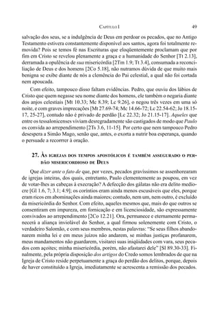 49CAPÍTULO I
salvação dos seus, se a indulgência de Deus em perdoar os pecados, que no Antigo
Testamento estivera constantemente disponível aos santos, agora foi totalmente re-
movida? Pois se temos fé nas Escrituras que eloqüentemente proclamam que por
fim em Cristo se revelou plenamente a graça e a humanidade do Senhor [Tt 2.13],
derramada a opulência de sua misericórdia [2Tm 1.9; Tt 3.4], consumada a reconci-
liação de Deus e dos homens [2Co 5.18], não nutramos dúvida de que muito mais
benigna se exibe diante de nós a clemência do Pai celestial, a qual não foi cortada
nem apoucada.
Com efeito, tampouco disso faltam evidências. Pedro, que ouviu dos lábios de
Cristo que quem negasse seu nome diante dos homens, ele também o negaria diante
dos anjos celestiais [Mt 10.33; Mc 8.39; Lc 9.26], o negou três vezes em uma só
noite, e com graves imprecações [Mt 27.69-74; Mc 14.66-72; Lc 22.54-62; Jo 18.15-
17, 25-27], contudo não é privado de perdão [Lc 22.32; Jo 21.15-17]. Aqueles que
entre os tessalonicenses viviam desregradamente são castigados de modo que Paulo
os convida ao arrependimento [2Ts 3.6, 11-15]. Por certo que nem tampouco Pedro
desespera a Simão Mago, senão que, antes, o exorta a nutrir boa esperança, quando
o persuade a recorrrer à oração.
27. ÀS IGREJAS DOS TEMPOS APOSTÓLICOS É TAMBÉM ASSEGURADO O PER-
DÃO MISERICORDIOSO DE DEUS
Que dizer ante o fato de que, por vezes, pecados gravíssimos se assenhorearam
de igrejas inteiras, dos quais, entretanto, Paulo clementemente as poupou, em vez
de votar-lhes as cabeças à execração? A defecção dos gálatas não era delito medío-
cre [Gl 1.6, 7; 3.1; 4.9]; os coríntios eram ainda menos escusáveis que eles, porque
eram ricos em abominações ainda maiores; contudo, nem um, nem outro, é excluído
da misericórdia do Senhor. Com efeito, aqueles mesmos que, mais do que outros se
consentiram em impureza, em fornicação e em licenciosidade, são expressamente
convivados ao arrependimento [2Co 12.21]. Ora, permanece e eternamente perma-
necerá a aliança inviolável do Senhor, a qual firmou solenemente com Cristo, o
verdadeiro Salomão, e com seus membros, nestas palavras: “Se seus filhos abando-
narem minha lei e em meus juízos não andarem, se minhas justiças profanarem,
meus mandamentos não guardarem, visitarei suas iniqüidades com vara, seus peca-
dos com açoites; minha misericórdia, porém, não afastarei dele” [Sl 89.30-33]. Fi-
nalmente, pela própria disposição dos artigos do Credo somos lembrados de que na
Igreja de Cristo reside perpetuamente a graça do perdão dos delitos, porque, depois
de haver constituído a Igreja, imediatamente se acrescenta a remissão dos pecados.
 