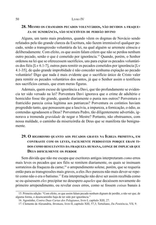 50 LIVRO IV
28. MESMO OS CHAMADOS PECADOS VOLUNTÁRIOS, NÃO DEVIDOS A FRAQUE-
ZA OU IGNORÂNCIA, SÃO SUSCETÍVEIS DE PERDÃO DIVINO
Alguns, um tanto mais prudentes, quando vêem os dogmas de Novácio sendo
refutados pela tão grande clareza da Escritura, não fazem irremissível qualquer pe-
cado, senão a transgressão voluntária da lei, na qual alguém se arremete cônscia e
deliberadamente. Com efeito, os que assim falam crêem que não se perdoa nenhum
outro pecado, senão o que é cometido por ignorância.15
Quando, porém, o Senhor
ordenou na lei que se oferecessem sacrifícios, uns para expiar os pecados voluntári-
os dos fiéis [Lv 6.1-7], outros para remitir os pecados cometidos por ignorância [Lv
4.1-35], de quão grande improbidade é não conceder nenhuma expiação ao pecado
voluntário! Digo que nada é mais evidente que o sacrifício único de Cristo valer
para remitir os pecados voluntários dos santos, já que o Senhor assim o testificou
nos sacrifícios carnais, que eram meras figuras.
Ademais, quem escuse de ignorância a Davi, que tão profundamente se eviden-
cia ter sido versado na lei? Porventura Davi ignorava que o crime de adultério e
homicídio fosse tão grande, quando diariamente o punia nos outros? Porventura o
fratricídio parecia coisa legítima aos patriarcas? Porventura os coríntios haviam
progredido tanto, que pensassem que a lascívia, a impureza, a fornicação, o ódio, as
contendas agradassem a Deus? Porventura Pedro, tão diligentemente advertido, ig-
norava a tremenda gravidade de negar o Mestre? Portanto, não obstruamos, com
nossa maldade, o caminho da misericórdia de Deus que se manifesta tão benigna-
mente.
29. O RIGORISMO QUANTO AOS PECADOS GRAVES NA IGREJA PRIMITIVA, EM
CONTRASTE COM OS LEVES, FACILMENTE PERDOÁVEIS PORQUE ERAM TI-
DOS COMO RESULTANTES DA FRAQUEZA HUMANA, LONGE DE IMPLICAR QUE
DEUS DIFICILMENTE OS PERDOE
Sem dúvida que não me escapa que escritores antigos interpretaram como erros
mais leves os pecados que aos fiéis se remitem diariamente, os quais se insinuam
sorrateiros da fraqueza da carne;16
o arrependimento solene, porém, que se requeria
então para as transgressões mais graves, a eles lhes pareceu não mais dever-se repe-
tir como não o era o batismo.17
Esta interpretação não deve ser assim recebida como
se ou quisessem eles precipitar no desespero aqueles que decaíssem novamente do
primeiro arrependimento, ou revelar esses erros, como se fossem coisas banais à
15. Primeira edição: “Com efeito, os que assim falam pecado nenhum dignam de perdão, a não ser que, de
alguma forma, o desencaminho haja de ter sido por ignorância.”
16. Agostinho, Contra Duas Cartas dos Pelagianos, livro I, capítulo XIII, 27.
17. Clemente de Alexandria, Stromata, livro II, capítulo XIII, 57,3; Tertuliano, Da Penitência, VII, 9.
 