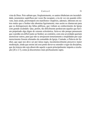51CAPÍTULO I
vista de Deus. Pois sabiam que, freqüentemente, os santos tibubeiam em increduli-
dade, juramentos supérfluos por vezes lhe escapam, a ira de vez em quando refer-
vem, mais ainda, prorrompem em manifestos vitupérios, ademais, laboram em ou-
tros males que o Senhor não abomina ligeiramente; mas assim os chamavam para
que os distinguissem das faltas públicas, que vinham ao conhecimento da Igreja
com grande escândalo. Que, porém, tão dificilmente perdoavam aqueles que havi-
am perpetrado algo digno de censura eclesiástica, fazia-se não porque pensassem
que o perdão era difícil junto ao Senhor; ao contrário, com esta severidade queriam
atemorizar outros, para que não se arrojassem temeriamente a iniqüidades por cujo
merecimento fossem alienados da comunhão da Igreja. Contudo, a Palavra do Se-
nhor, que aqui nos deve ser por única regra, incontestavelmente prescreve maior
moderação, ainda que ensine até esse ponto dever-se estender o rigor da disciplina,
que da tristeza não seja absorvido aquele a quem principalmente importa a resolu-
ção [2Co 2.7], como já discorremos mais profusamente supra.
 