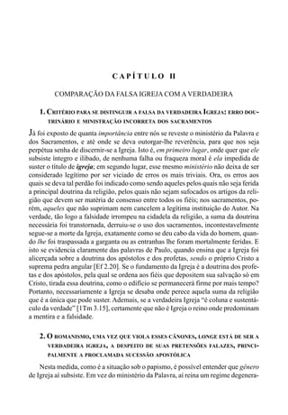 52 LIVRO IV
C A P Í T U L O II
COMPARAÇÃO DA FALSA IGREJA COM A VERDADEIRA
1. CRITÉRIO PARA SE DISTINGUIR A FALSA DA VERDADEIRA IGREJA: ERRO DOU-
TRINÁRIO E MINISTRAÇÃO INCORRETA DOS SACRAMENTOS
Já foi exposto de quanta importância entre nós se reveste o ministério da Palavra e
dos Sacramentos, e até onde se deva outorgar-lhe reverência, para que nos seja
perpétua senha de discernir-se a Igreja. Isto é, em primeiro lugar, onde quer que ele
subsiste íntegro e ilibado, de nenhuma falha ou fraqueza moral é ela impedida de
suster o título de igreja; em segundo lugar, esse mesmo ministério não deixa de ser
considerado legítimo por ser viciado de erros os mais triviais. Ora, os erros aos
quais se deva tal perdão foi indicado como sendo aqueles pelos quais não seja ferida
a principal doutrina da religião, pelos quais não sejam sufocados os artigos da reli-
gião que devem ser matéria de consenso entre todos os fiéis; nos sacramentos, po-
rém, aqueles que não suprimam nem cancelem a legítima instituição do Autor. Na
verdade, tão logo a falsidade irrompeu na cidadela da religião, a suma da doutrina
necessária foi transtornada, derruiu-se o uso dos sacramentos, incontestavelmente
segue-se a morte da Igreja, exatamente como se deu cabo da vida do homem, quan-
do lhe foi traspassada a garganta ou as entranhas lhe foram mortalmente feridas. E
isto se evidencia claramente das palavras de Paulo, quando ensina que a Igreja foi
alicerçada sobre a doutrina dos apóstolos e dos profetas, sendo o próprio Cristo a
suprema pedra angular [Ef 2.20]. Se o fundamento da Igreja é a doutrina dos profe-
tas e dos apóstolos, pela qual se ordena aos fiéis que depositem sua salvação só em
Cristo, tirada essa doutrina, como o edifício se permanecerá firme por mais tempo?
Portanto, necessariamente a Igreja se desaba onde perece aquela suma da religião
que é a única que pode suster. Ademais, se a verdadeira Igreja “é coluna e sustentá-
culo da verdade” [1Tm 3.15], certamente que não é Igreja o reino onde predominam
a mentira e a falsidade.
2. O ROMANISMO, UMA VEZ QUE VIOLA ESSES CÂNONES, LONGE ESTÁ DE SER A
VERDADEIRA IGREJA, A DESPEITO DE SUAS PRETENSÕES FALAZES, PRINCI-
PALMENTE A PROCLAMADA SUCESSÃO APOSTÓLICA
Nesta medida, como é a situação sob o papismo, é possível entender que gênero
de Igreja aí subsiste. Em vez do ministério da Palavra, aí reina um regime degenera-
 