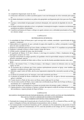 8 LIVRO IV
14. A deplorável degeneração moral do clero ................................................................................................... 000
15. O diaconato subsistente na ordem sacerdotal papista é uma total deturpação do ofício instituído pelos apósto-
los ............................................................................................................................................................... 000
16. Os fundos destinados à assistência aos pobres são apropriados sacrilegamente pelo clero para seus fins pesso-
ais ................................................................................................................................................................ 000
17. A pompa e suntuosidade da Igreja papal constituem deturpação, não expressão da dignidade do reino de
Cristo ........................................................................................................................................................... 000
18. Os fundos eclesiásticos aplicados ao luxo, ao esplendor, à ostentação de templos e santuários em detrimento da
assistência aos pobres e necessitados ............................................................................................................ 000
19. A opulência principesca de bispos e clérigos em agudo contraste com a sobriedade preceituada na Escritura e
nos cânones antigos ..................................................................................................................................... 000
CAPÍTULO VI
DO PRIMADO DA SÉ ROMANA
1. A centralidade do bispo de Roma para a qual converge toda a unidade, autoridade e apostolicidade da Igreja,
segundo o romanismo ................................................................................................................................... 000
2. Improcedência do argumento de que o primado do papa acha respaldo ou, melhor, corresponde à autoridade
única do sumo sacerdote levítico .................................................................................................................... 000
3. Tampouco as celebradas palavras de Cristo a Pedro, em Mateus 16.18 e João 21.15, respaldam esse primado 000
4. Tampouco o primado exclusivo a Pedro confere o poder das chaves ............................................................ 000
5. A Pedro assiste o primado de honra, mas não de poder ................................................................................. 000
6. O significado de Mateus 16.18 não é obscuro, e está longe de constituir a Pedro o fundamento da Igreja,
prerrogativa exclusiva de Cristo .................................................................................................................... 000
7. A posição real de Pedro no colégio apostólico, de igualdade e não de superioridade; tampouco usufruiu na Igreja
primitiva autoridade especial ........................................................................................................................ 000
8. Mesmo admitido o primado de Pedro sobre os Doze, isso não lhe faculta autoridade absoluta sobre toda a
Igreja ............................................................................................................................................................... 000
9. Cristo, e tão-somente Cristo, é o Cabeça da Igreja, e não delegou a outrem tal soberania como seu suposto
vigário na terra .............................................................................................................................................. 000
10. As Escrituras não só afirmam que Cristo continua espiritualmente presente na Igreja, como também não
registram a existência de um vigário seu na terra ........................................................................................ 000
11. Admitido o papel vicário de Pedro, não há como logicamente emprestar-lhe a necessária sucessão ao bispo de
Roma .......................................................................................................................................................... 000
12. O ridículo do primado prévio de Antioquia, mais tarde transferido para Roma ......................................... 000
13. O absurdo do primado de Roma evidenciado em relação a outras sés, às quais se deveria necessariamente
aplicar o princípio ........................................................................................................................................ 000
14. É muito incerto se Pedro de fato esteve em Roma, menos ainda que foi seu bispo .................................... 000
15. À luz de outros escritos de Paulo, a tese é ainda mais corroborada de que Pedro não foi bispo em Roma; o que
encontramos ali é o apostolado de Paulo .................................................................................................... 000
16. A tríade de fatores que conferiram à sé romana sua posição única de prestígio, poder e influência ............ 000
17. A Igreja primeitiva, como Jerônimo e Cipriano o atestam, não esposou a noção de um bispo universal, portanto
não reconheceu o suposto primado do bispo de Roma ................................................................................ 000
CAPÍTULO VII
DO SURTO E INCREMENTOS DO PAPADO ROMANO, ATÉ QUE A ESTAALTURA SE TRANSPORTOU,
PELA QUAL NÃO SÓALIBERDADE DA IGREJAFOI OPRIMIDA,
MAS TAMBÉM SUBVERTIDATODA MODERAÇÃO
1. O primado da sé romana não foi positivado até o Concílio de Nicéia, em 325, e o Sínodo de Éfeso, em 449, nos
quais os delegados de Roma não desfrutaram de preeminência sobre os demais .......................................... 000
2. A sé romana preside o Concílio de Calcedonia, em 451, entretanto só a fins moderatórios; não preside o Concílio
subseqüente, o quinto de Constantinopla, em 553, como não presidiria ao de Cartago, de 418, e ao de Aquiléia,
em 381 ............................................................................................................................................................ 000
 