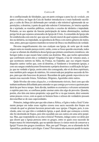 53CAPÍTULO II
do e conflacionado de falsidades, que em parte extingue a pura luz da verdade, em
parte a sufoca; no lugar da Ceia do Senhor introduziu-se o mais hediondo sacrilé-
gio; o culto de Deus foi deformado por variada e não tolerável aglomerado de su-
perstições; a doutrina, à parte da qual não subsiste Cristianismo, foi inteira sepulta-
da e rejeitada; as reuniões públicas, reduzidas a escolas de idolatria e impiedade.
Portanto, ao nos apartar da funesta participação de tantas abominações, nenhum
perigo há de que sejamos arrancados da Igreja de Cristo. A comunhão da Igreja não
foi estabelecida com esta lei: que seja um vínculo mercê do qual sejamos enredilha-
dos na idolatria, na impiedade, na ignorância de Deus e em outros gêneros de males;
mas, antes, para que sejamos mantidos no temor de Deus e na obediência da verdade.
Deveras magnificamente eles nos exalçam sua Igreja, de sorte que de modo
algum outra no mundo pareça existir; então, como se fosse questão encerrada, todos
os que se afastam da obediência dessa Igreja que pintam constituem cismáticos; são
hereges todos os que ousam lutar contra sua doutrina. Mas, que razões apresentam
que confirmem serem eles a verdadeira Igreja? Alegam, à luz de vetustos anais, o
que aconteceu outrora na Itália, na França, na Espanha; que sua origem traçam
daqueles santos varões que, com sã doutrina, aí fundaram e levantaram igrejas, e
com seu sangue estabeleceram firmemente a própria doutrina e a edificação da Igre-
ja; que na verdade a Igreja, assim entre eles consagrada, não só de dons espirituais,
mas também pelo sangue de mártires, foi conservada por perpétua sucessão de bis-
pos, para que não houvesse de perecer. Recordam de quão grande importância tor-
naram essa sucessão Irineu, Tertuliano, Orígenes, Agostinho entre outros.
Quão frívolas são estas alegações, e evidentemente risíveis, farei com que não
tenham nenhuma dificuldade para entender os que comigo porventura queiram pon-
derá-las por breve tempo. Sem dúvida, também os exortaria a volverem seriamente
o espírito para isto, se confiasse poder ensinar entre eles algo de proveito. Quando,
porém, eles têm este único propósito: seja qual for a via que tomem, direi somente
umas poucas coisas, com as quais os homens bons e zelosos do verdadeiro possam
desvencilhar-se de suas capciosidades.
Primeiro, indago deles por que não citam a África, o Egito e toda a Ásia? Certa-
mente porque em todas essas regiões cessou essa sacra sucessão dos bispos em
virtude da qual se gloriam haverem preservado suas igrejas. Chegam, pois, à con-
clusão, uma vez que têm a verdadeira Igreja, a qual, desde que começou a existir,
não foi destituída de bispos, pois têm sucedido uns aos outros em uma série perpé-
tua. Mas, que responderão se eu citar a Grécia? Portanto, indago outra vez deles por
que dizem que a Igreja pereceu entre os gregos, entre os quais essa sucessão de
bispos nunca foi interrompida, que na opinião desses é o único meio de conservar a
Igreja? Fazem dos gregos cismáticos. Mas, por quê? Porque, em se afastando da Sé
Apostólica, perderam o privilégio. Como? Porventura não merecem perdê-lo muito
 