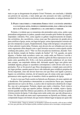 54 LIVRO IV
mais os que se desgarraram do próprio Cristo? Portanto, em conclusão, é debalde
seu pretexto de sucessão, e mais ainda que eles possuem em toda a perfeição a
verdade de Cristo, tal como a receberam de seus antepassados, os antigos doutores.18
3. O QUE CARACTERIZA A VERDADEIRA IGREJA NÃO É A SUCESSÃO APOSTÓLI-
CA E FANTASIAS AFINS, TEMPLO E CERIMONIALISMO, MAS A PREGAÇÃO COR-
RETA DA PALAVRA E A OBEDIÊNCIA A SUA DOUTRINA E VERDADE
Portanto, é evidente que os romanistas não pretendem outra coisa, senão a que
pretendiam antigamente os judeus, quando eram acusados pelo Senhor de cegueira,
impiedade e idolatria. Pois, como aqueles se gabam vangloriosamente do templo,
das cerimônias, dos sacerdócios, coisas essas que lhes pareciam de grande prova
para certificar a Igreja, assim, em lugar da Igreja, certas representações externas são
por eles interpostas as quais, freqüentemente, longe estão da Igreja e esta pode mui-
to bem subsistir à parte delas. Portanto, nem devem eles ser refutados por nós com
outro argumento além daquele com o qual Jeremias assacava contra aquela estulta
confiança dos judeus, isto é: “Não vos fieis em palavras mentirosas, dizendo: Tem-
plo do Senhor, templo do Senhor, templo do Senhor” [Jr 7.4], quando, em parte
alguma, o Senhor nada reconhece como seu, senão onde sua Palavra é ouvida e
piedosamente observada. Assim sendo, embora a glória de Deus repousasse no san-
tuário entre querubins [Ez 10.4], e ele havia prometido estabelecer ali seu trono
para sempre, sua majestade afastou dali, deixando aquele lugar sem glória nem
santidade alguma, porque os sacerdotes corromperam o culto divino com suas su-
perstições. Pois se foi possível que Deus desamparasse o templo para convertê-lo
em lugar profano, quando parecia haver sido dedicado para residência perpétua da
divina majestade, estes não devem fazer-nos crer que Deus está ligado a pessoas,
lugares ou cerimônias externas, de tal maneira que ele esteja como que coagido a
permanecer entre aqueles que só mantêm o título ou aparência de Igreja.
E esta é a tese que Paulo sustém na Epístola aos Romanos, do nono capítulo até
o duodécimo. Pois perturbava intensamente as consciências fracas que, enquanto
aparentavam ser o povo de Deus, os judeus não só rejeitavam a doutrina do evange-
lho, mas até a perseguiam. Portanto, depois que expôs a doutrina, Paulo remove
esta dificuldade e nega que aqueles judeus, inimigos da verdade, sejam a Igreja,
mesmo quando nada lhes faltasse que pudesse, de outra maneira, desejar-se quanto
à forma exterior da Igreja. E não alega outra razão senão esta: que não abraçavam a
Cristo. Ele fala ainda um tanto mais expressamente na Epístola aos Gálatas, onde,
comparando Isaque com Ismael, diz que muitos tinham lugar na Igreja aos quais não
18. Primeira edição: “Segue-se, portanto, ser dissipadiço o pretexto de sucessão, a não ser que a verdade
de Cristo, que, pela mão, dos Pais hajam recebido, retenham os pósteros salva e incorrupta, e nela permançam.”
 