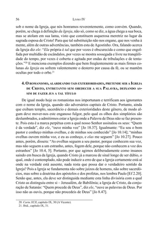 56 LIVRO IV
sob o nome da Igreja, que nós honramos reverentemente, como convém. Quando,
porém, se chega à definição da Igreja, não só, como se diz, a água chega a sua boca,
mas se atolam em sua lama, visto que constituem asquerosa meretriz no lugar da
sagrada esposa de Cristo! Para que tal substituição não nos engane, que nos venha à
mente, além de outras advertências, também esta de Agostinho. Ora, falando acerca
da Igreja diz ele: “Ela própria é tal que por vezes é obscurecida e como que engol-
fada por multidão de escândalos, por vezes se mostra sossegada e livre na tranqüili-
dade do tempo, por vezes é coberta e agitada por ondas de tribulações e de tenta-
ções.”20
E menciona exemplos dizendo que bem freqüentemente as mais firmes co-
lunas da Igreja ou sofrem valentemente o desterro por causa da fé, ou se mantêm
ocultas por todo o orbe.21
4. O ROMANISMO, ALARDEANDO TAIS EXTERIORIDADES, PRETENDE SER A IGREJA
DE CRISTO, ENTRETANTO SEM OBEDECER A SUA PALAVRA, DEIXANDO AS-
SIM DE FAZER JUS A TAL TÍTULO
De igual modo hoje os romanistas nos importunam e terrificam aos ignorantes
com o nome da Igreja, quando são adversários capitais de Cristo. Portanto, ainda
que exibam templo, sacerdócio e demais exterioridades deste gênero, de modo al-
gum deve mover-nos este enganoso fulgor, pelo qual os olhos dos simplórios são
deslumbrados, a admitirmos estar a Igreja onde a Palavra de Deus não se faz presen-
te. Pois esta é a marca perpétua com a qual nosso Senhor assinalou os seus: “Quem
é da verdade”, diz ele, “ouve minha voz” [Jo 18.37]. Igualmante: “Eu sou o bom
pastor e conheço minhas ovelhas, e de minhas sou conhecido” [Jo 10.14]; “minhas
ovelhas ouvem minha voz, e eu as conheço, e elas me seguem” [Jo 10.27]. Pouco
antes, porém, dissera: “As ovelhas seguem a seu pastor, porque conhecem sua voz,
mas não seguem a um estranho, antes, fogem dele, porque não conhecem a voz dos
estranhos” [Jo 10.4, 5]. Portanto, por que agimos deliberadamente como insanos
saindo em busca da Igreja, quando Cristo já a marcou de sinal longe de ser dúbio, o
qual, onde é contemplado, não pode induzir a erro de que a Igreja certamente está aí
onde na verdade está ausente, nada resta que possa dar o verdadeiro sentido da
Igreja? Pois a Igreja se fundamenta não sobre juízos de homens, não sobre sacerdó-
cios, mas sobre a doutrina dos apóstolos e dos profetas, nos lembra Paulo [Ef 2.20].
Senão que, antes, ela deve ser distinguida mediante esta linha divisória com a qual
Cristo as distinguiu entre si – Jerusalém, de Babilônia; a Igreja de Cristo, da conju-
ração de Satanás: “Quem procede de Deus”, diz ele, “ouve as palavras de Deus. Por
isso não as ouvis, porque não procedeis de Deus” [Jo 8.47].
20. Carta XCII, capítulo IX, 30 (A Vicente).
21. Ibid., capítulo IX, 31.
 