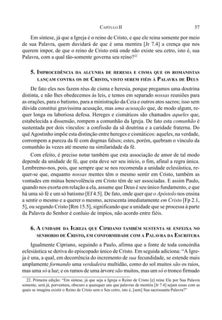 57CAPÍTULO II
Em síntese, já que a Igreja é o reino de Cristo, e que ele reina somente por meio
de sua Palavra, quem duvidará de que é uma mentira [Jr 7.4] a crença que nos
querem impor, de que o reino de Cristo está onde não existe seu cetro, isto é, sua
Palavra, com a qual tão-somente governa seu reino?22
5. IMPROCEDÊNCIA DA ALCUNHA DE HERESIA E CISMA QUE OS ROMANISTAS
LANÇAM CONTRA OS DE CRISTO, VISTO SEREM FIÉIS À PALAVRA DE DEUS
De fato eles nos fazem réus de cisma e heresia, porque pregamos uma doutrina
distinta, e não lhes obedecemos às leis, e temos em separado nossas reuniões para
as orações, para o batismo, para a ministração da Ceia e outros atos sacros; isso sem
dúvida constitui gravíssima acusação, mas uma acusação que, de modo algum, re-
quer longa ou laboriosa defesa. Hereges e cismáticos são chamados aqueles que,
estabelecida a dissensão, rompem a comunhão da Igreja. De fato esta comunhão é
sustentada por dois vínculos: a confissão da sã doutrina e a caridade fraterna. Do
quêAgostinho impõe esta distinção entre hereges e cismáticos: aqueles, na verdade,
corrompem a pureza da fé com dogmas falsos; estes, porém, quebram o vínculo da
comunhão às vezes até mesmo na similaridade da fé.
Com efeito, é preciso notar também que esta associação de amor de tal modo
depende da unidade de fé, que esta deve ser seu início, o fim, afinal a regra única.
Lembremo-nos, pois, que sempre que se nos recomenda a unidade eclesiástica, re-
quer-se que, enquanto nossas mentes têm o mesmo sentir em Cristo, também as
vontades em mútua benevolência em Cristo têm de ser associadas. E assim Paulo,
quando nos exorta em relação a ela, assume que Deus é seu único fundamento, e que
há uma só fé e um só batismo [Ef 4.5]. De fato, onde quer que o Apóstolo nos ensina
a sentir o mesmo e a querer o mesmo, acrescenta imediatamente em Cristo [Fp 2.1,
5], ou segundo Cristo [Rm 15.5], significando que a unidade que se processa à parte
da Palavra do Senhor é conluio de ímpios, não acordo entre fiéis.
6. A UNIDADE DA IGREJA QUE CIPRIANO TAMBÉM SUSTENTA SE ENFEIXA NO
SENHORIO DE CRISTO, EM CONFORMIDADE COM A PALAVRA DA ESCRITURA
Igualmente Cipriano, seguindo a Paulo, afirma que a fonte de toda concórdia
eclesiástica se deriva do episcopado único de Cristo. Em seguida adiciona: “A Igre-
ja é una, a qual, em decorrência do incremento de sua fecundidade, se estende mais
amplamente formando uma verdadeira multidão, como do sol muitos são os raios,
mas uma só a luz; e os ramos de uma árvore são muitos, mas um só o tronco firmado
22. Primeira edição: “Em síntese, já que seja a Igreja o Reino de Cristo [e] reine Ele por Sua Palavra
somente, será já, porventura, obscuro a quaisquer uns que palavras de mentira [Jr 7.4] sejam essas com as
quais se imagina existir o Reino de Cristo sem o Seu cetro, isto é, [sem] Sua sacrossanta Palavra?”
 