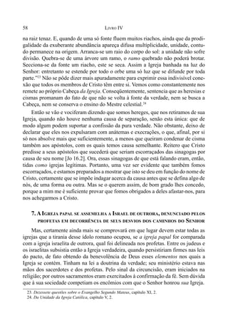 58 LIVRO IV
23. Dezessete questões sobre o Evangelho Segundo Mateus, capítulo XI, 2.
24. Da Unidade da Igreja Católica, capítulo V, 2.
na raiz tenaz. E, quando de uma só fonte fluem muitos riachos, ainda que da prodi-
galidade da exuberante abundância apareça difusa multiplicidade, unidade, contu-
do permanece na origem. Arranca-se um raio do corpo do sol: a unidade não sofre
divisão. Quebra-se de uma árvore um ramo, o ramo quebrado não poderá brotar.
Secciona-se da fonte um riacho, este se seca. Assim a Igreja banhada na luz do
Senhor: entretanto se estende por todo o orbe uma só luz que se difunde por toda
parte.”23
Não se pôde dizer mais apuradamente para exprimir essa indivisível cone-
xão que todos os membros de Cristo têm entre si. Vemos como constantemente nos
remete ao próprio Cabeça da Igreja. Conseqüentemente, sentencia que as heresias e
cismas promanam do fato de que não se volta à fonte da verdade, nem se busca a
Cabeça, nem se conserva o ensino do Mestre celestial.24
Então se vão e vociferam dizendo que somos hereges, que nos retiramos de sua
Igreja, quando não houve nenhuma causa de separação, senão esta única: que de
modo algum podem suportar a confissão da pura verdade. Não obstante, deixo de
declarar que eles nos expulsaram com anátemas e execrações, o que, afinal, por si
só nos absolve mais que suficientemente, a menos que queiram condenar de cisma
também aos apóstolos, com os quais temos causa semelhante. Reitero que Cristo
predisse a seus apóstolos que sucederá que seriam escorraçados das sinagogas por
causa de seu nome [Jo 16.2]. Ora, essas sinagogas de que está falando eram, então,
tidas como igrejas legítimas. Portanto, uma vez ser evidente que também fomos
escorraçados, e estamos preparados a mostrar que isto se deu em função do nome de
Cristo, certamente que se impõe indagar acerca da causa antes que se defina algo de
nós, de uma forma ou outra. Mas se o querem assim, de bom grado lhes concedo,
porque a mim me é suficiente provar que fomos obrigados a deles afastar-nos, para
nos achegarmos a Cristo.
7.AIGREJA PAPAL SE ASSEMELHA A ISRAEL DE OUTRORA, DENUNCIADO PELOS
PROFETAS EM DECORRÊNCIA DE SEUS DESVIOS DOS CAMINHOS DO SENHOR
Mas, certamente ainda mais se comprovará em que lugar devem estar todas as
igrejas que a tirania desse ídolo romano ocupou, se a igreja papal for comparada
com a igreja israelita de outrora, qual foi delineada nos profetas. Entre os judeus e
os israelitas subsistia então a Igreja verdadeira, quando persistiriam firmes nas leis
do pacto, de fato obtendo da benevolência de Deus esses elementos nos quais a
Igreja se contém. Tinham na lei a doutrina da verdade; seu ministério estava nas
mãos dos sacerdotes e dos profetas. Pelo sinal da circuncisão, eram iniciados na
religião; por outros sacramentos eram exercitados à confirmação da fé. Sem dúvida
que à sua sociedade competiam os encômios com que o Senhor honrou sua Igreja.
 