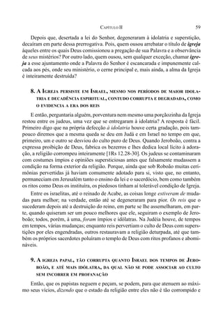 59CAPÍTULO II
Depois que, desertada a lei do Senhor, degeneraram à idolatria e superstição,
decaíram em parte dessa prerrogativa. Pois, quem ousou arrebatar o título de igreja
àqueles entre os quais Deus comissionou a pregação de sua Palavra e a observância
de seus mistérios? Por outro lado, quem ousou, sem qualquer exceção, chamar igre-
ja a esse ajuntamento onde a Palavra do Senhor é escancarada e impunemente cal-
cada aos pés, onde seu ministério, o cerne principal e, mais ainda, a alma da Igreja
é inteiramente destruída?
8. A IGREJA PERSISTE EM ISRAEL, MESMO NOS PERÍODOS DE MAIOR IDOLA-
TRIA E DECADÊNCIA ESPIRITUAL, CONTUDO CORRUPTA E DEGRADADA, COMO
O EVIDENCIA A ERA DOS REIS
E então, perguntaria alguém, porventura nem mesmo uma porçãozinha da Igreja
restou entre os judeus, uma vez que se entregaram à idolatria? A resposta é fácil.
Primeiro digo que na própria defecção à idolatria houve certa gradação, pois tam-
pouco diremos que a mesma queda se deu em Judá e em Israel no tempo em que,
primeiro, um e outro se desviou do culto puro de Deus. Quando Jeroboão, contra a
expressa proibição de Deus, fabrica os bezerros e lhes dedica local lícito à adora-
ção, a religião corrompeu inteiramente [1Rs 12.28-30]. Os judeus se contaminaram
com costumes ímpios e opiniões supersticiosas antes que falsamente mudassem a
condição na forma exterior da religião. Porque, ainda que sob Roboão muitas ceri-
mônias pervertidas já haviam comumente adotado para si, visto que, no entanto,
permaneciam em Jerusalém tanto o ensino da lei e o sacerdócio, bem como também
os ritos como Deus os instituíra, os piedosos tinham aí tolerável condição de Igreja.
Entre os israelitas, até o reinado de Acabe, as coisas longe estiveram de muda-
das para melhor; na verdade, então até se degeneraram para pior. Os reis que o
sucederam depois até a destruição do reino, em parte se lhe assemelharam, em par-
te, quando quiseram ser um pouco melhores que ele, seguiram o exemplo de Jero-
boão; todos, porém, à uma, foram ímpios e idólatras. Na Judéia houve, de tempos
em tempos, várias mudanças; enquanto reis pervertiam o culto de Deus com supers-
tições por eles engendradas, outros restauravam a religião deturpada, até que tam-
bém os próprios sacerdotes poluíram o templo de Deus com ritos profanos e abomi-
náveis.
9. A IGREJA PAPAL, TÃO CORRUPTA QUANTO ISRAEL DOS TEMPOS DE JERO-
BOÃO, E ATÉ MAIS IDÓLATRA, DA QUAL NÃO SE PODE ASSOCIAR AO CULTO
SEM INCORRER EM PROFANAÇÃO
Então, que os papistas neguem e peçam, se podem, para que atenuem ao máxi-
mo seus vícios, dizendo que o estado da religião entre eles não é tão corrompido e
 