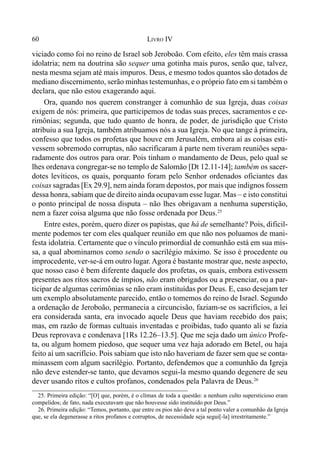 60 LIVRO IV
viciado como foi no reino de Israel sob Jeroboão. Com efeito, eles têm mais crassa
idolatria; nem na doutrina são sequer uma gotinha mais puros, senão que, talvez,
nesta mesma sejam até mais impuros. Deus, e mesmo todos quantos são dotados de
mediano discernimento, serão minhas testemunhas, e o próprio fato em si também o
declara, que não estou exagerando aqui.
Ora, quando nos querem constranger à comunhão de sua Igreja, duas coisas
exigem de nós: primeira, que participemos de todas suas preces, sacramentos e ce-
rimônias; segunda, que tudo quanto de honra, de poder, de jurisdição que Cristo
atribuiu a sua Igreja, também atribuamos nós a sua Igreja. No que tange à primeira,
confesso que todos os profetas que houve em Jerusalém, embora aí as coisas esti-
vessem sobremodo corruptas, não sacrificaram à parte nem tiveram reuniões sepa-
radamente dos outros para orar. Pois tinham o mandamento de Deus, pelo qual se
lhes ordenava congregar-se no templo de Salomão [Dt 12.11-14]; também os sacer-
dotes levíticos, os quais, porquanto foram pelo Senhor ordenados oficiantes das
coisas sagradas [Ex 29.9], nem ainda foram depostos, por mais que indignos fossem
dessa honra, sabiam que de direito ainda ocupavam esse lugar. Mas – e isto constitui
o ponto principal de nossa disputa – não lhes obrigavam a nenhuma superstição,
nem a fazer coisa alguma que não fosse ordenada por Deus.25
Entre estes, porém, quero dizer os papistas, que há de semelhante? Pois, dificil-
mente podemos ter com eles qualquer reunião em que não nos poluamos de mani-
festa idolatria. Certamente que o vínculo primordial de comunhão está em sua mis-
sa, a qual abominamos como sendo o sacrilégio máximo. Se isso é procedente ou
improcedente, ver-se-á em outro lugar. Agora é bastante mostrar que, neste aspecto,
que nosso caso é bem diferente daquele dos profetas, os quais, embora estivessem
presentes aos ritos sacros de ímpios, não eram obrigados ou a presenciar, ou a par-
ticipar de algumas cerimônias se não eram instituídas por Deus. E, caso desejam ter
um exemplo absolutamente parecido, então o tomemos do reino de Israel. Segundo
a ordenação de Jeroboão, permanecia a circuncisão, faziam-se os sacrifícios, a lei
era considerada santa, era invocado aquele Deus que haviam recebido dos pais;
mas, em razão de formas cultuais inventadas e proibidas, tudo quanto ali se fazia
Deus reprovava e condenava [1Rs 12.26–13.5]. Que me seja dado um único Profe-
ta, ou algum homem piedoso, que sequer uma vez haja adorado em Betel, ou haja
feito aí um sacrifício. Pois sabiam que isto não haveriam de fazer sem que se conta-
minassem com algum sacrilégio. Portanto, defendemos que a comunhão da Igreja
não deve estender-se tanto, que devamos segui-la mesmo quando degenere de seu
dever usando ritos e cultos profanos, condenados pela Palavra de Deus.26
25. Primeira edição: “[O] que, porém, é o clímax de toda a questão: a nenhum culto supersticioso eram
compelidos; de fato, nada executavam que não houvesse sido instituído por Deus.”
26. Primeira edição: “Temos, portanto, que entre os pios não deve a tal ponto valer a comunhão da Igreja
que, se ela degenerasse a ritos profanos e corruptos, de necessidade seja segui[-la] irrestritamente.”
 